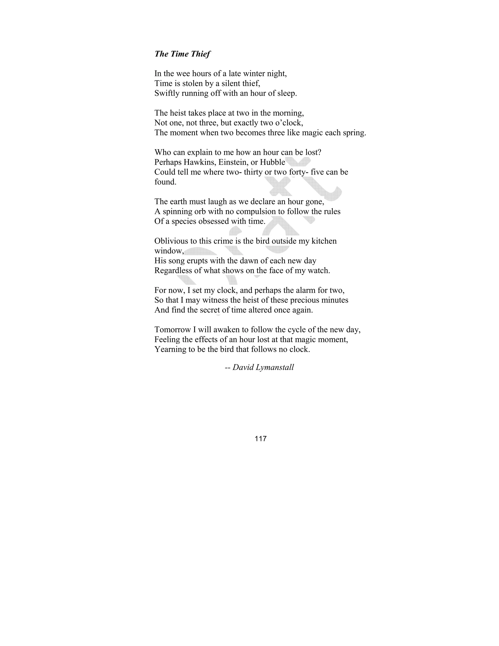 117
The Time Thief
In the wee hours of a late winter night,
Time is stolen by a silent thief,
Swiftly running off with an hour of sleep.
The heist takes place at two in the morning,
Not one, not three, but exactly two o’clock,
The moment when two becomes three like magic each spring.
Who can explain to me how an hour can be lost?
Perhaps Hawkins, Einstein, or Hubble
Could tell me where two- thirty or two forty- five can be
found.
The earth must laugh as we declare an hour gone,
A spinning orb with no compulsion to follow the rules
Of a species obsessed with time.
Oblivious to this crime is the bird outside my kitchen
window,
His song erupts with the dawn of each new day
Regardless of what shows on the face of my watch.
For now, I set my clock, and perhaps the alarm for two,
So that I may witness the heist of these precious minutes
And find the secret of time altered once again.
Tomorrow I will awaken to follow the cycle of the new day,
Feeling the effects of an hour lost at that magic moment,
Yearning to be the bird that follows no clock.
-- David Lymanstall
 