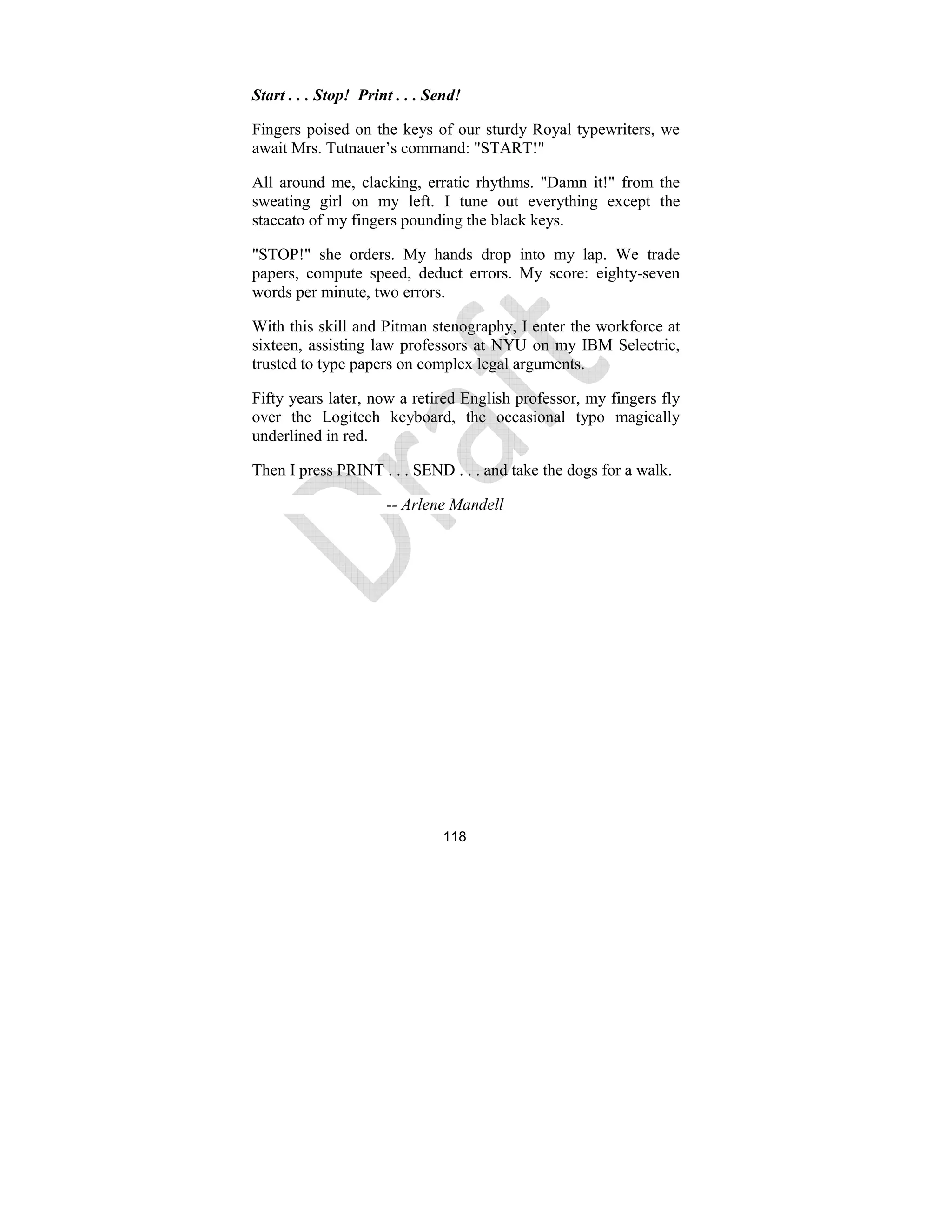 118
Start . . . Stop! Print . . . Send!
Fingers poised on the keys of our sturdy Royal typewriters, we
await Mrs. Tutnauer’s command: "START!"
All around me, clacking, erratic rhythms. "Damn it!" from the
sweating girl on my left. I tune out everything except the
staccato of my fingers pounding the black keys.
"STOP!" she orders. My hands drop into my lap. We trade
papers, compute speed, deduct errors. My score: eighty-seven
words per minute, two errors.
With this skill and Pitman stenography, I enter the workforce at
sixteen, assisting law professors at NYU on my IBM Selectric,
trusted to type papers on complex legal arguments.
Fifty years later, now a retired English professor, my fingers fly
over the Logitech keyboard, the occasional typo magically
underlined in red.
Then I press PRINT . . . SEND . . . and take the dogs for a walk.
-- Arlene Mandell
 