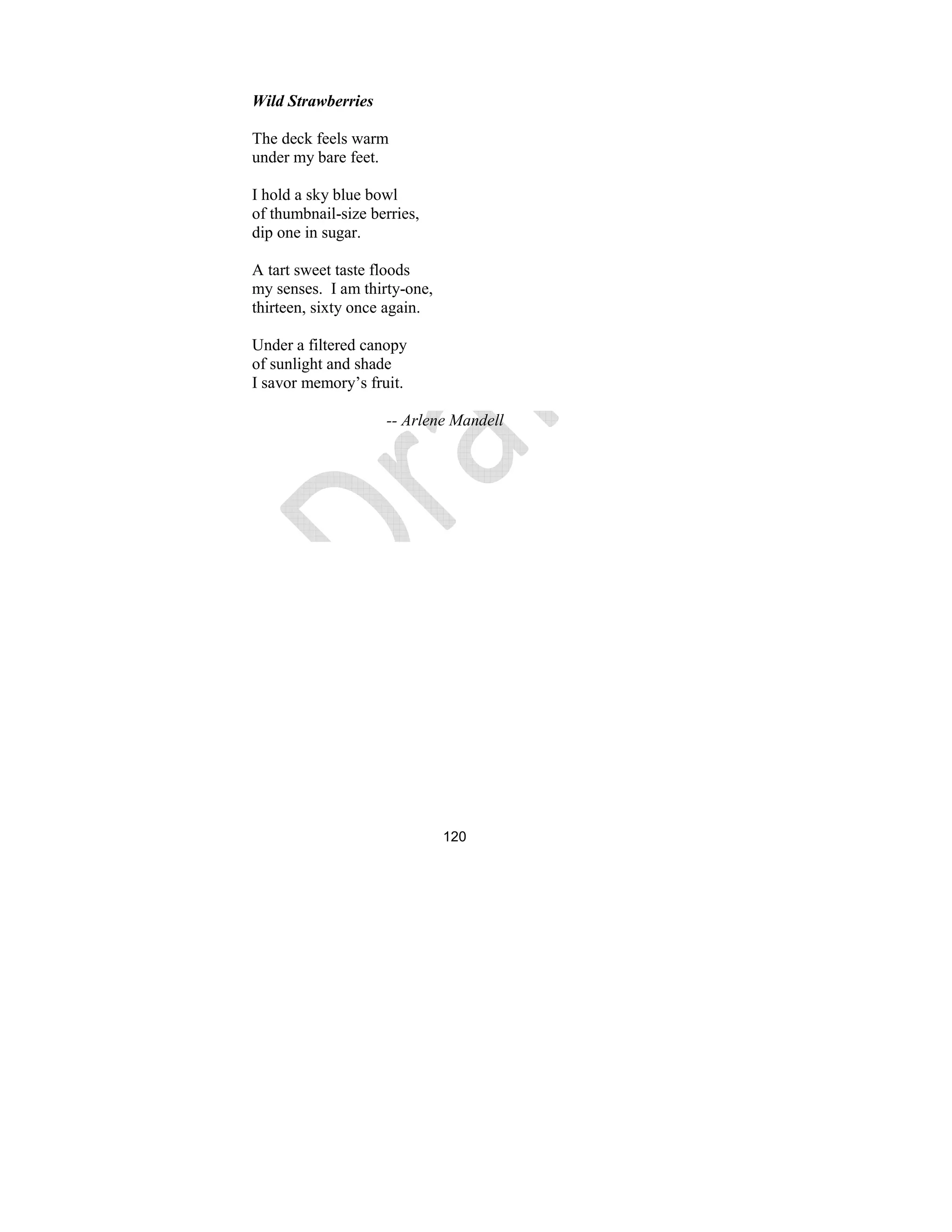 120
Wild Strawberries
The deck feels warm
under my bare feet.
I hold a sky blue bowl
of thumbnail-size berries,
dip one in sugar.
A tart sweet taste floods
my senses. I am thirty-one,
thirteen, sixty once again.
Under a filtered canopy
of sunlight and shade
I savor memory’s fruit.
-- Arlene Mandell
 