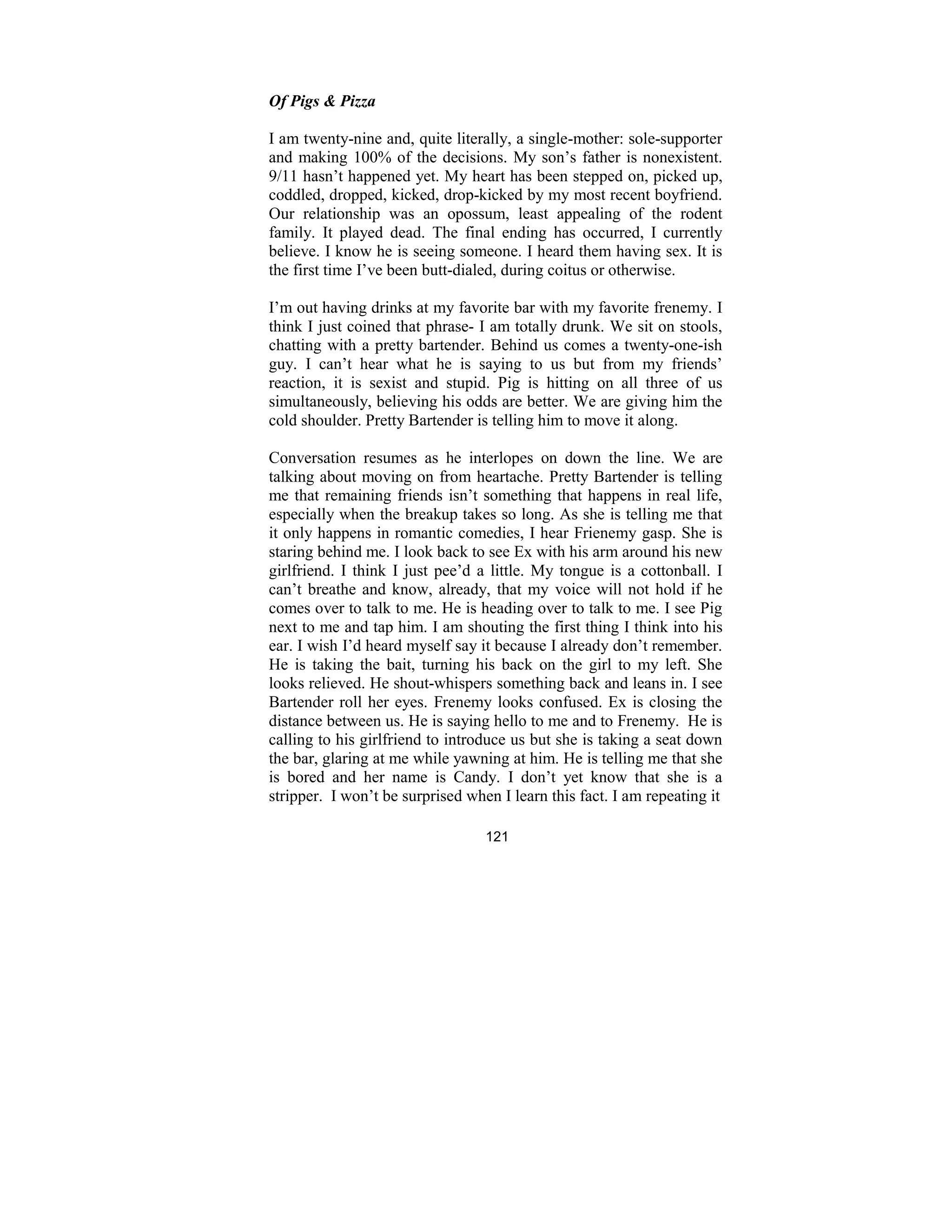 121
Of Pigs & Pizza
I am twenty-nine and, quite literally, a single-mother: sole-supporter
and making 100% of the decisions. My son’s father is nonexistent.
9/11 hasn’t happened yet. My heart has been stepped on, picked up,
coddled, dropped, kicked, drop-kicked by my most recent boyfriend.
Our relationship was an opossum, least appealing of the rodent
family. It played dead. The final ending has occurred, I currently
believe. I know he is seeing someone. I heard them having sex. It is
the first time I’ve been butt-dialed, during coitus or otherwise.
I’m out having drinks at my favorite bar with my favorite frenemy. I
think I just coined that phrase- I am totally drunk. We sit on stools,
chatting with a pretty bartender. Behind us comes a twenty-one-ish
guy. I can’t hear what he is saying to us but from my friends’
reaction, it is sexist and stupid. Pig is hitting on all three of us
simultaneously, believing his odds are better. We are giving him the
cold shoulder. Pretty Bartender is telling him to move it along.
Conversation resumes as he interlopes on down the line. We are
talking about moving on from heartache. Pretty Bartender is telling
me that remaining friends isn’t something that happens in real life,
especially when the breakup takes so long. As she is telling me that
it only happens in romantic comedies, I hear Frienemy gasp. She is
staring behind me. I look back to see Ex with his arm around his new
girlfriend. I think I just pee’d a little. My tongue is a cottonball. I
can’t breathe and know, already, that my voice will not hold if he
comes over to talk to me. He is heading over to talk to me. I see Pig
next to me and tap him. I am shouting the first thing I think into his
ear. I wish I’d heard myself say it because I already don’t remember.
He is taking the bait, turning his back on the girl to my left. She
looks relieved. He shout-whispers something back and leans in. I see
Bartender roll her eyes. Frenemy looks confused. Ex is closing the
distance between us. He is saying hello to me and to Frenemy. He is
calling to his girlfriend to introduce us but she is taking a seat down
the bar, glaring at me while yawning at him. He is telling me that she
is bored and her name is Candy. I don’t yet know that she is a
stripper. I won’t be surprised when I learn this fact. I am repeating it
 