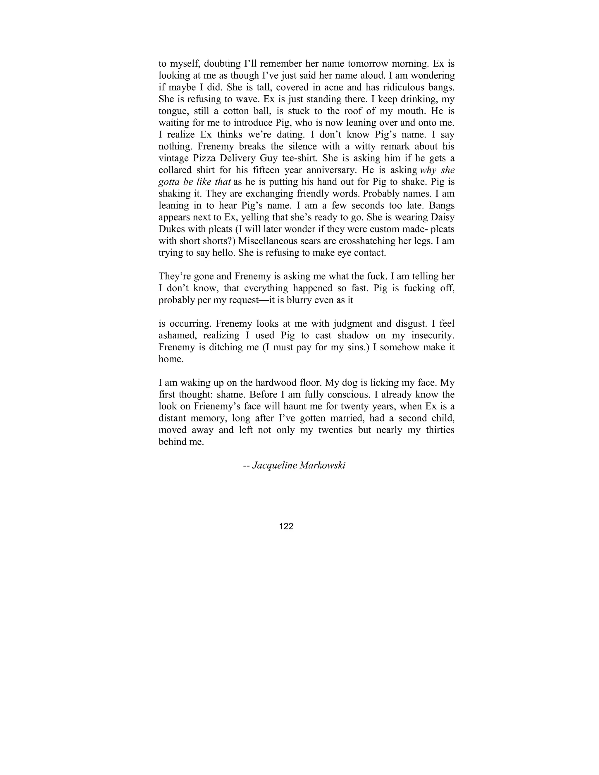122
to myself, doubting I’ll remember her name tomorrow morning. Ex is
looking at me as though I’ve just said her name aloud. I am wondering
if maybe I did. She is tall, covered in acne and has ridiculous bangs.
She is refusing to wave. Ex is just standing there. I keep drinking, my
tongue, still a cotton ball, is stuck to the roof of my mouth. He is
waiting for me to introduce Pig, who is now leaning over and onto me.
I realize Ex thinks we’re dating. I don’t know Pig’s name. I say
nothing. Frenemy breaks the silence with a witty remark about his
vintage Pizza Delivery Guy tee-shirt. She is asking him if he gets a
collared shirt for his fifteen year anniversary. He is asking why she
gotta be like that as he is putting his hand out for Pig to shake. Pig is
shaking it. They are exchanging friendly words. Probably names. I am
leaning in to hear Pig’s name. I am a few seconds too late. Bangs
appears next to Ex, yelling that she’s ready to go. She is wearing Daisy
Dukes with pleats (I will later wonder if they were custom made- pleats
with short shorts?) Miscellaneous scars are crosshatching her legs. I am
trying to say hello. She is refusing to make eye contact.
They’re gone and Frenemy is asking me what the fuck. I am telling her
I don’t know, that everything happened so fast. Pig is fucking off,
probably per my request—it is blurry even as it
is occurring. Frenemy looks at me with judgment and disgust. I feel
ashamed, realizing I used Pig to cast shadow on my insecurity.
Frenemy is ditching me (I must pay for my sins.) I somehow make it
home.
I am waking up on the hardwood floor. My dog is licking my face. My
first thought: shame. Before I am fully conscious. I already know the
look on Frienemy’s face will haunt me for twenty years, when Ex is a
distant memory, long after I’ve gotten married, had a second child,
moved away and left not only my twenties but nearly my thirties
behind me.
-- Jacqueline Markowski
 