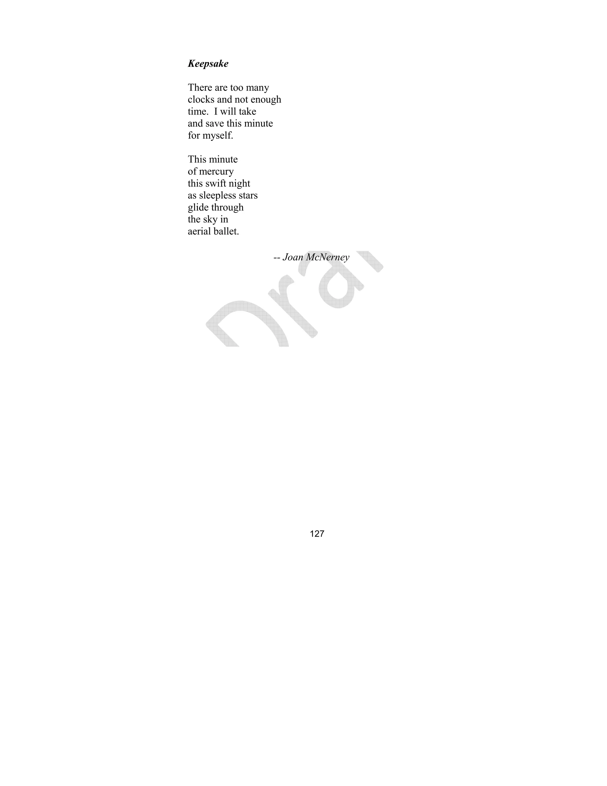 127
Keepsake
There are too many
clocks and not enough
time. I will take
and save this minute
for myself.
This minute
of mercury
this swift night
as sleepless stars
glide through
the sky in
aerial ballet.
-- Joan Mc erney
 