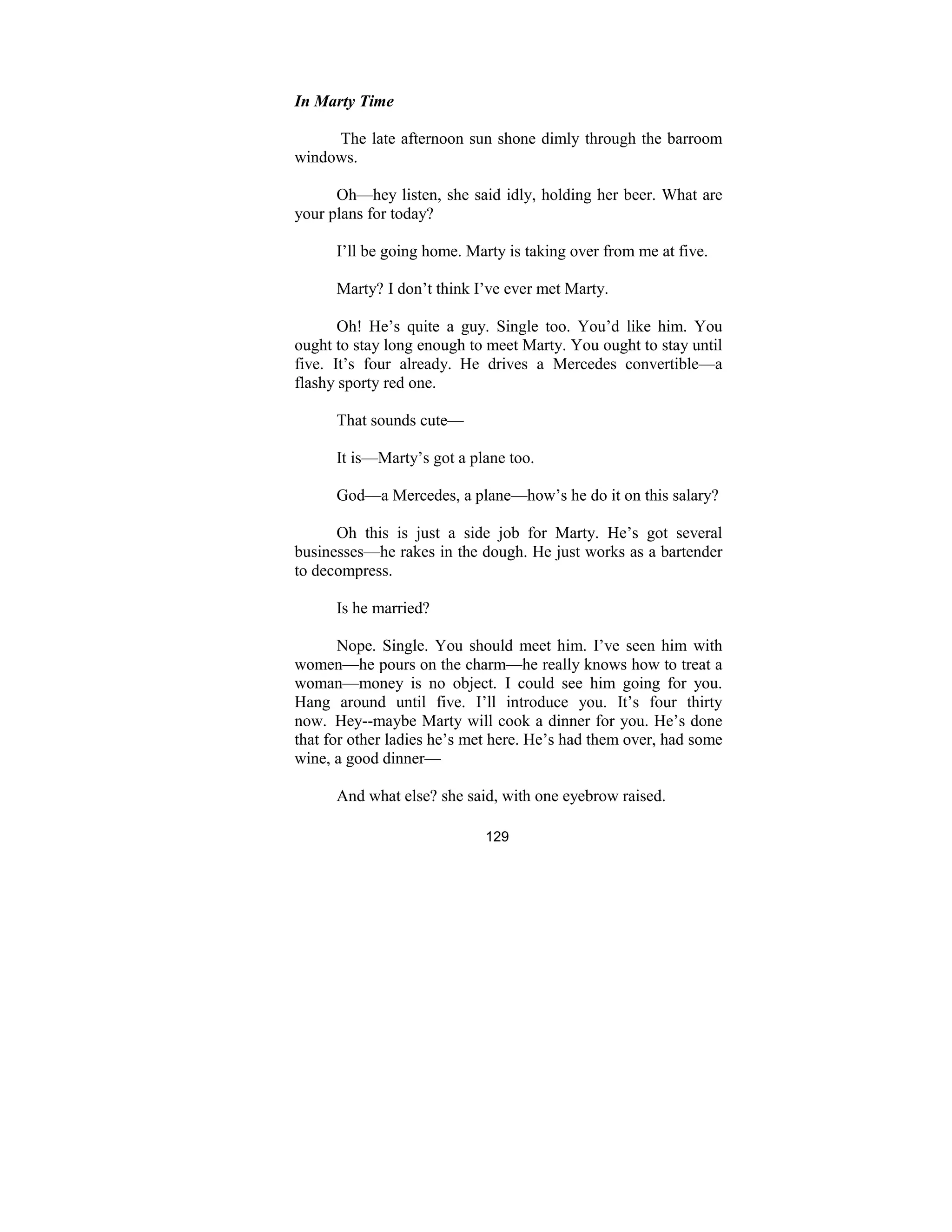 129
In Marty Time
The late afternoon sun shone dimly through the barroom
windows.
Oh—hey listen, she said idly, holding her beer. What are
your plans for today?
I’ll be going home. Marty is taking over from me at five.
Marty? I don’t think I’ve ever met Marty.
Oh! He’s quite a guy. Single too. You’d like him. You
ought to stay long enough to meet Marty. You ought to stay until
five. It’s four already. He drives a Mercedes convertible—a
flashy sporty red one.
That sounds cute—
It is—Marty’s got a plane too.
God—a Mercedes, a plane—how’s he do it on this salary?
Oh this is just a side job for Marty. He’s got several
businesses—he rakes in the dough. He just works as a bartender
to decompress.
Is he married?
Nope. Single. You should meet him. I’ve seen him with
women—he pours on the charm—he really knows how to treat a
woman—money is no object. I could see him going for you.
Hang around until five. I’ll introduce you. It’s four thirty
now. Hey--maybe Marty will cook a dinner for you. He’s done
that for other ladies he’s met here. He’s had them over, had some
wine, a good dinner—
And what else? she said, with one eyebrow raised.
 