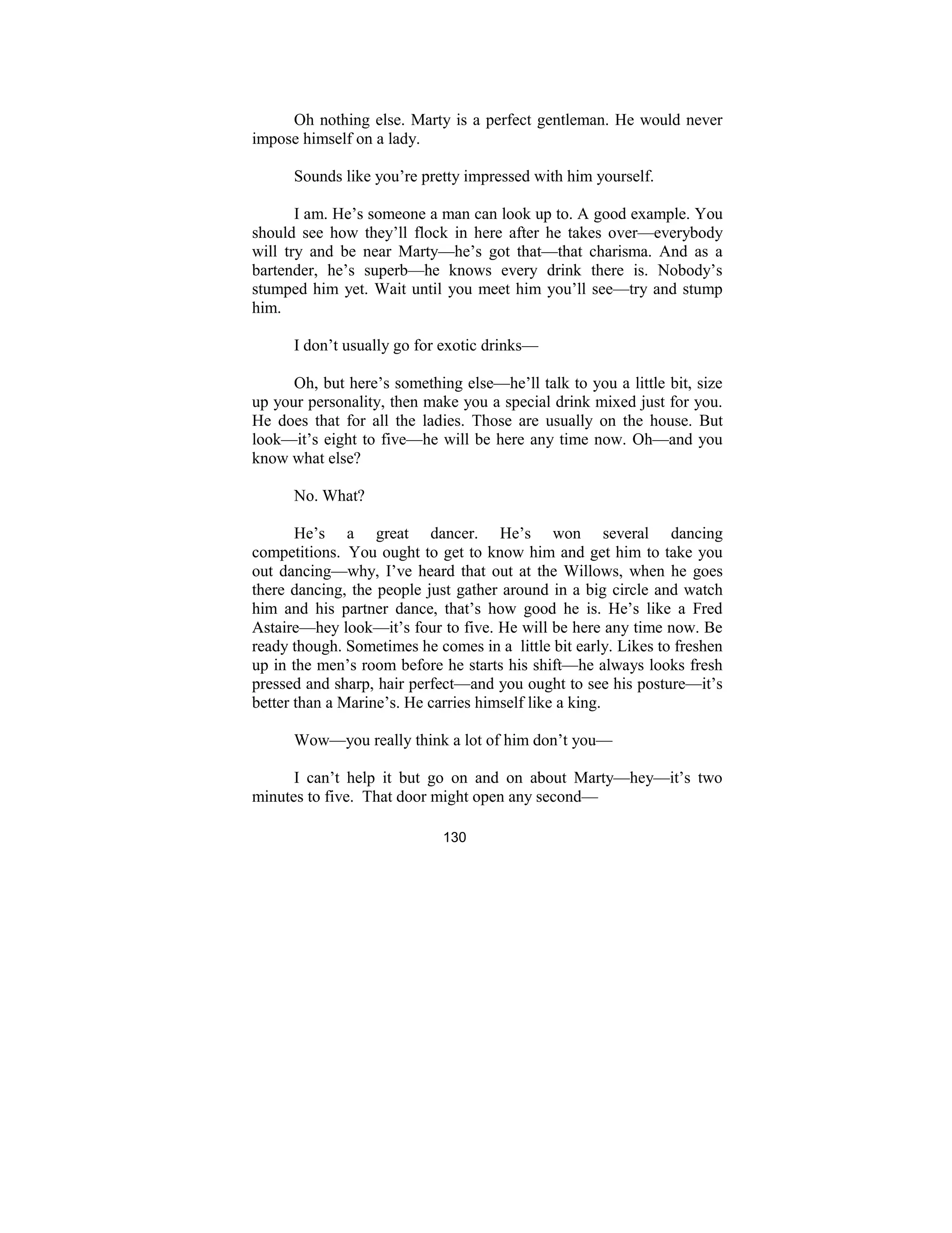 130
Oh nothing else. Marty is a perfect gentleman. He would never
impose himself on a lady.
Sounds like you’re pretty impressed with him yourself.
I am. He’s someone a man can look up to. A good example. You
should see how they’ll flock in here after he takes over—everybody
will try and be near Marty—he’s got that—that charisma. And as a
bartender, he’s superb—he knows every drink there is. Nobody’s
stumped him yet. Wait until you meet him you’ll see—try and stump
him.
I don’t usually go for exotic drinks—
Oh, but here’s something else—he’ll talk to you a little bit, size
up your personality, then make you a special drink mixed just for you.
He does that for all the ladies. Those are usually on the house. But
look—it’s eight to five—he will be here any time now. Oh—and you
know what else?
No. What?
He’s a great dancer. He’s won several dancing
competitions. You ought to get to know him and get him to take you
out dancing—why, I’ve heard that out at the Willows, when he goes
there dancing, the people just gather around in a big circle and watch
him and his partner dance, that’s how good he is. He’s like a Fred
Astaire—hey look—it’s four to five. He will be here any time now. Be
ready though. Sometimes he comes in a little bit early. Likes to freshen
up in the men’s room before he starts his shift—he always looks fresh
pressed and sharp, hair perfect—and you ought to see his posture—it’s
better than a Marine’s. He carries himself like a king.
Wow—you really think a lot of him don’t you—
I can’t help it but go on and on about Marty—hey—it’s two
minutes to five. That door might open any second—
 