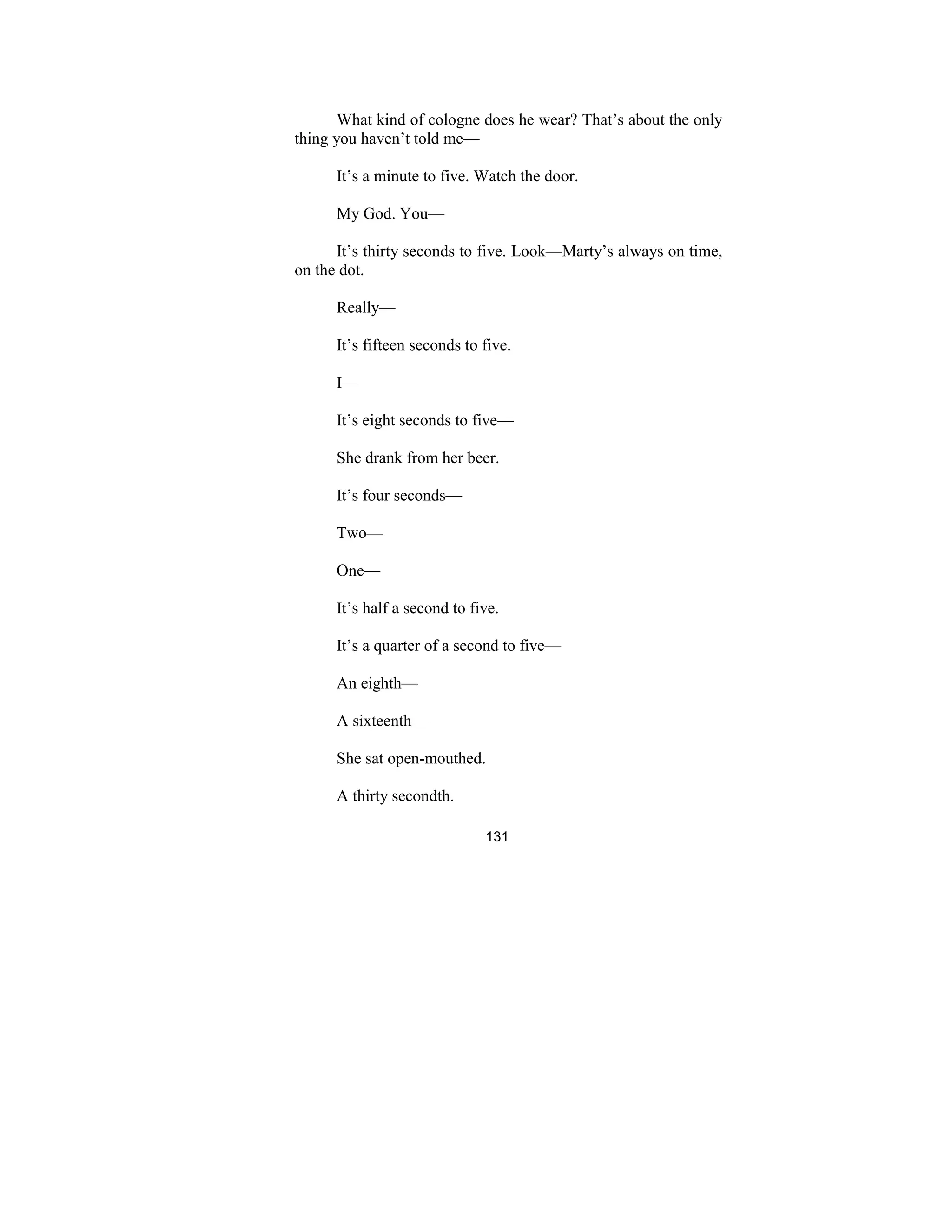 131
What kind of cologne does he wear? That’s about the only
thing you haven’t told me—
It’s a minute to five. Watch the door.
My God. You—
It’s thirty seconds to five. Look—Marty’s always on time,
on the dot.
Really—
It’s fifteen seconds to five.
I—
It’s eight seconds to five—
She drank from her beer.
It’s four seconds—
Two—
One—
It’s half a second to five.
It’s a quarter of a second to five—
An eighth—
A sixteenth—
She sat open-mouthed.
A thirty secondth.
 