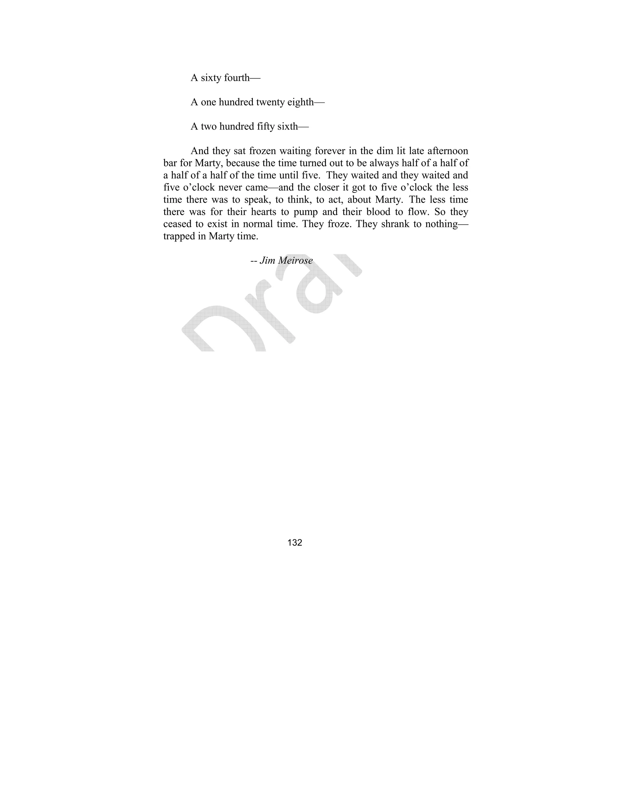 132
A sixty fourth—
A one hundred twenty eighth—
A two hundred fifty sixth—
And they sat frozen waiting forever in the dim lit late afternoon
bar for Marty, because the time turned out to be always half of a half of
a half of a half of the time until five. They waited and they waited and
five o’clock never came—and the closer it got to five o’clock the less
time there was to speak, to think, to act, about Marty. The less time
there was for their hearts to pump and their blood to flow. So they
ceased to exist in normal time. They froze. They shrank to nothing—
trapped in Marty time.
-- Jim Meirose
 