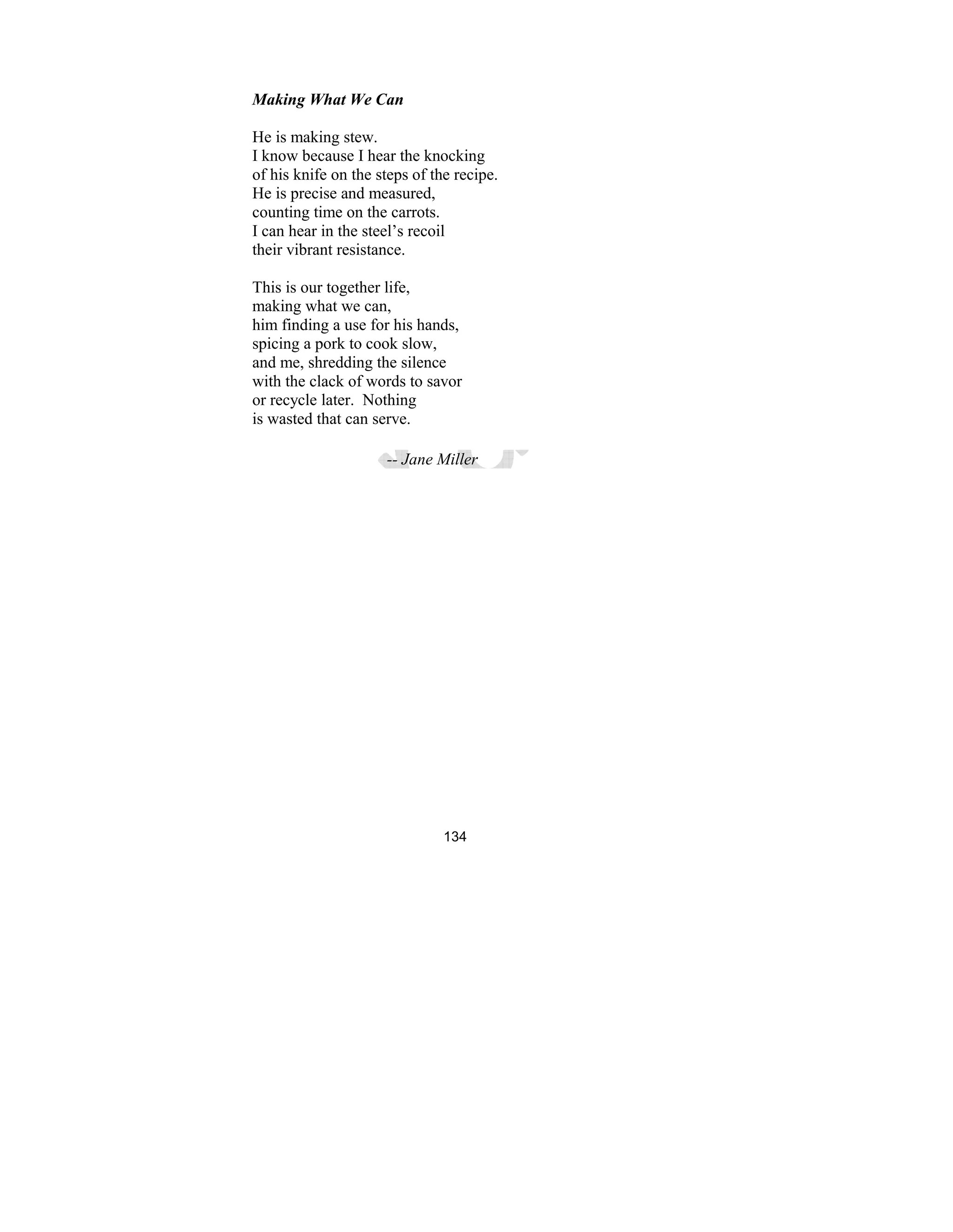 134
Making What We Can
He is making stew.
I know because I hear the knocking
of his knife on the steps of the recipe.
He is precise and measured,
counting time on the carrots.
I can hear in the steel’s recoil
their vibrant resistance.
This is our together life,
making what we can,
him finding a use for his hands,
spicing a pork to cook slow,
and me, shredding the silence
with the clack of words to savor
or recycle later. Nothing
is wasted that can serve.
-- Jane Miller
 