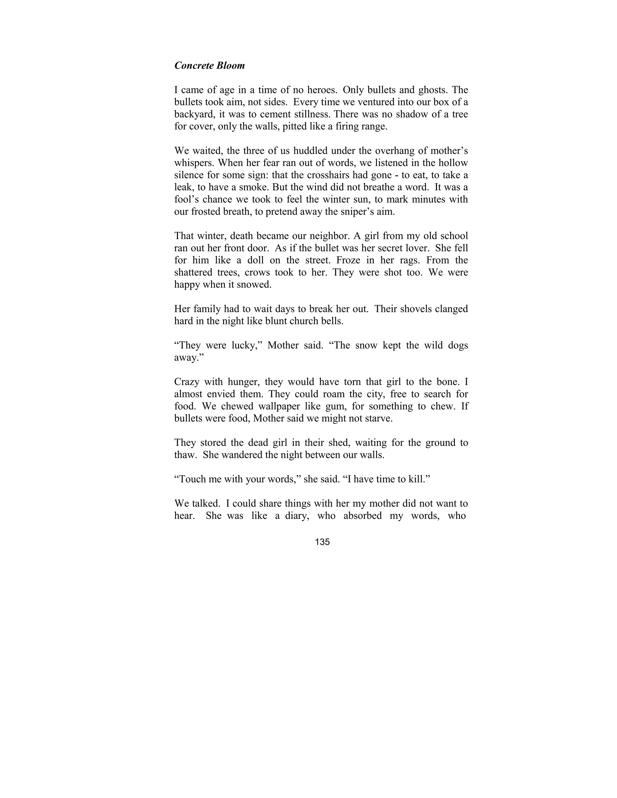 135
Concrete Bloom
I came of age in a time of no heroes. Only bullets and ghosts. The
bullets took aim, not sides. Every time we ventured into our box of a
backyard, it was to cement stillness. There was no shadow of a tree
for cover, only the walls, pitted like a firing range.
We waited, the three of us huddled under the overhang of mother’s
whispers. When her fear ran out of words, we listened in the hollow
silence for some sign: that the crosshairs had gone - to eat, to take a
leak, to have a smoke. But the wind did not breathe a word. It was a
fool’s chance we took to feel the winter sun, to mark minutes with
our frosted breath, to pretend away the sniper’s aim.
That winter, death became our neighbor. A girl from my old school
ran out her front door. As if the bullet was her secret lover. She fell
for him like a doll on the street. Froze in her rags. From the
shattered trees, crows took to her. They were shot too. We were
happy when it snowed.
Her family had to wait days to break her out. Their shovels clanged
hard in the night like blunt church bells.
“They were lucky,” Mother said. “The snow kept the wild dogs
away.”
Crazy with hunger, they would have torn that girl to the bone. I
almost envied them. They could roam the city, free to search for
food. We chewed wallpaper like gum, for something to chew. If
bullets were food, Mother said we might not starve.
They stored the dead girl in their shed, waiting for the ground to
thaw. She wandered the night between our walls.
“Touch me with your words,” she said. “I have time to kill.”
We talked. I could share things with her my mother did not want to
hear. She was like a diary, who absorbed my words, who
 