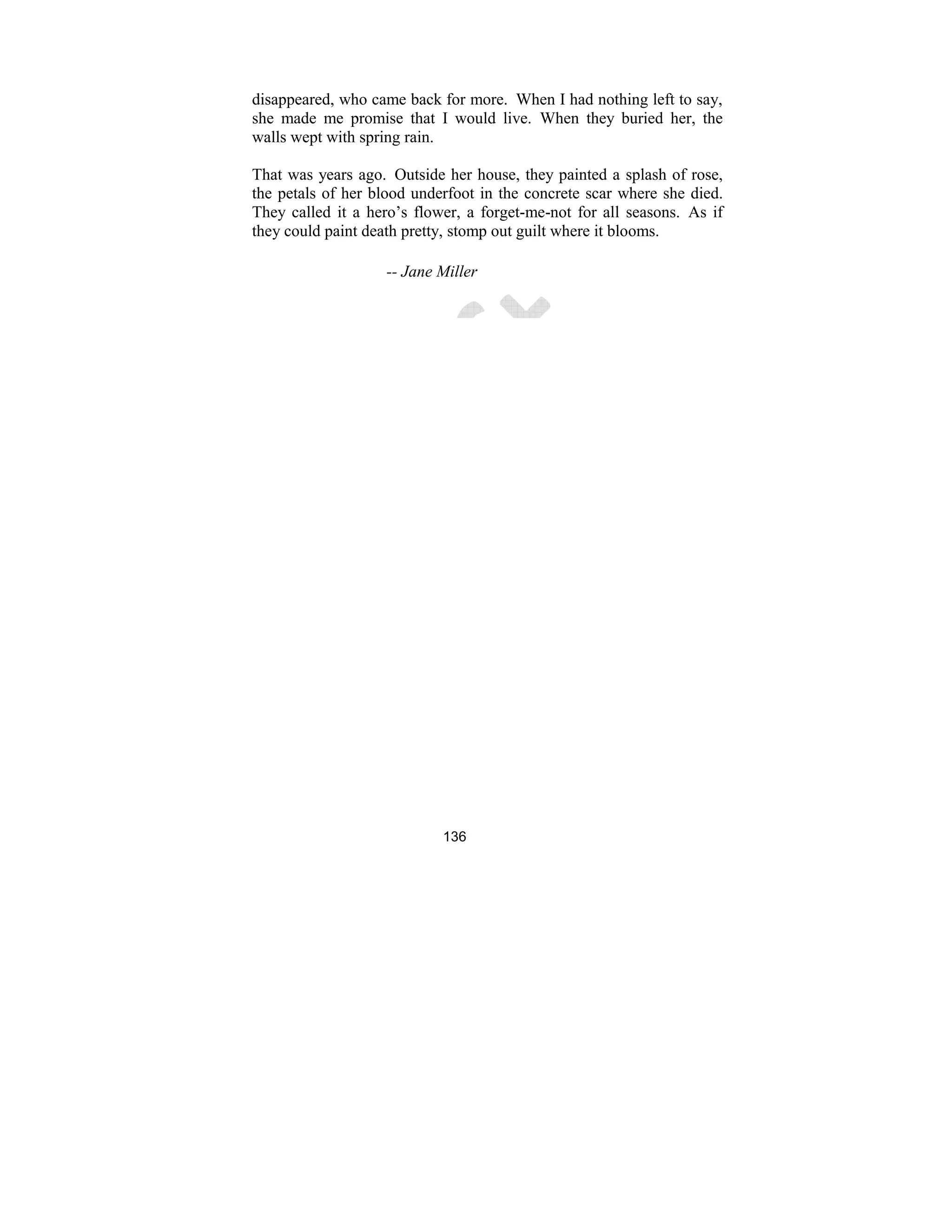 136
disappeared, who came back for more. When I had nothing left to say,
she made me promise that I would live. When they buried her, the
walls wept with spring rain.
That was years ago. Outside her house, they painted a splash of rose,
the petals of her blood underfoot in the concrete scar where she died.
They called it a hero’s flower, a forget-me-not for all seasons. As if
they could paint death pretty, stomp out guilt where it blooms.
-- Jane Miller
 