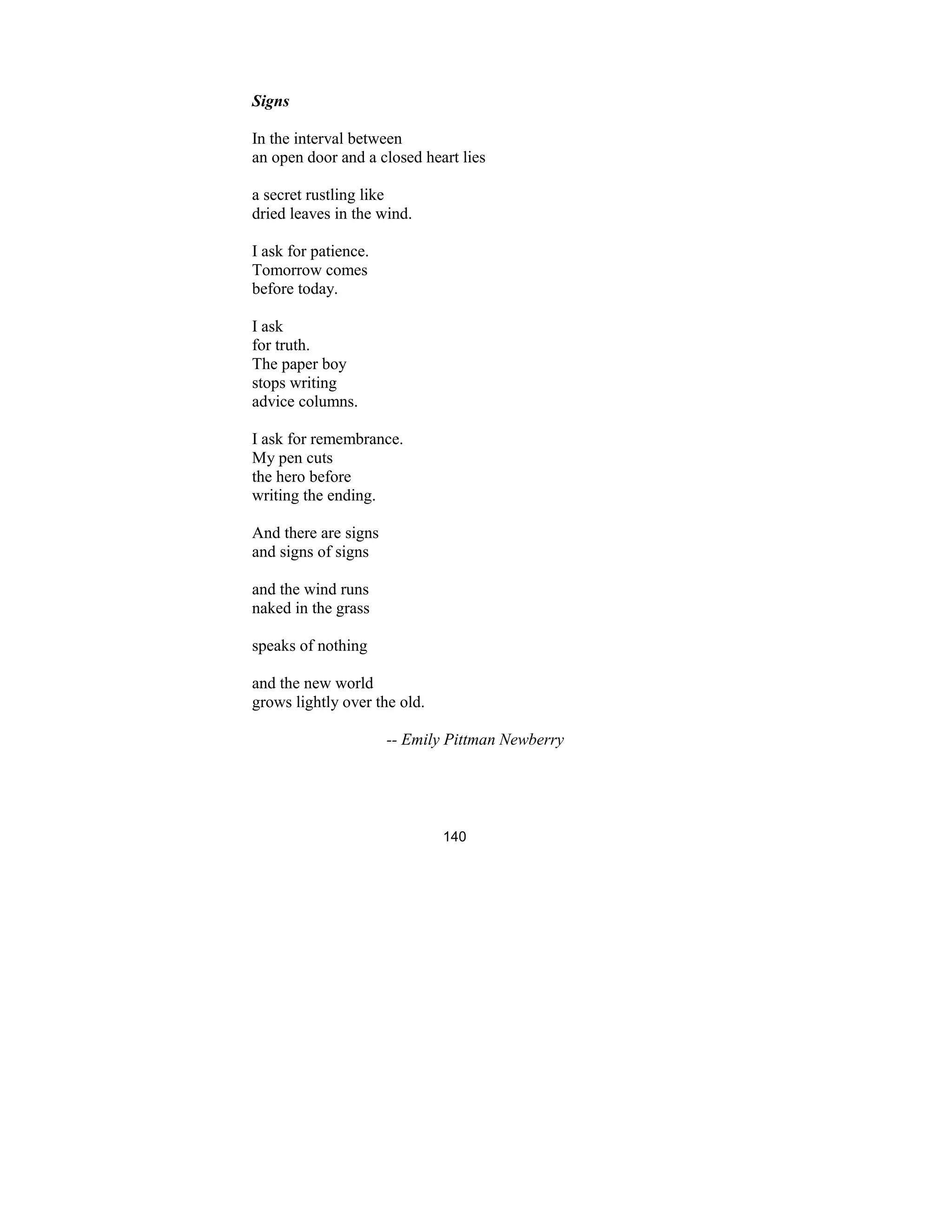 140
Signs
In the interval between
an open door and a closed heart lies
a secret rustling like
dried leaves in the wind.
I ask for patience.
Tomorrow comes
before today.
I ask
for truth.
The paper boy
stops writing
advice columns.
I ask for remembrance.
My pen cuts
the hero before
writing the ending.
And there are signs
and signs of signs
and the wind runs
naked in the grass
speaks of nothing
and the new world
grows lightly over the old.
-- Emily Pittman ewberry
 