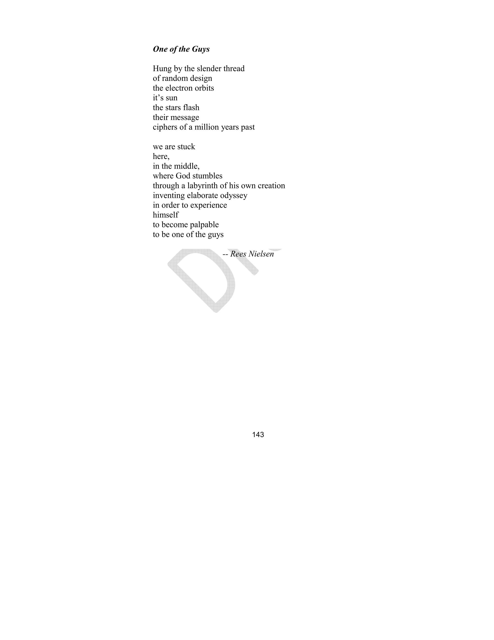 143
One of the Guys
Hung by the slender thread
of random design
the electron orbits
it’s sun
the stars flash
their message
ciphers of a million years past
we are stuck
here,
in the middle,
where God stumbles
through a labyrinth of his own creation
inventing elaborate odyssey
in order to experience
himself
to become palpable
to be one of the guys
-- Rees ielsen
 