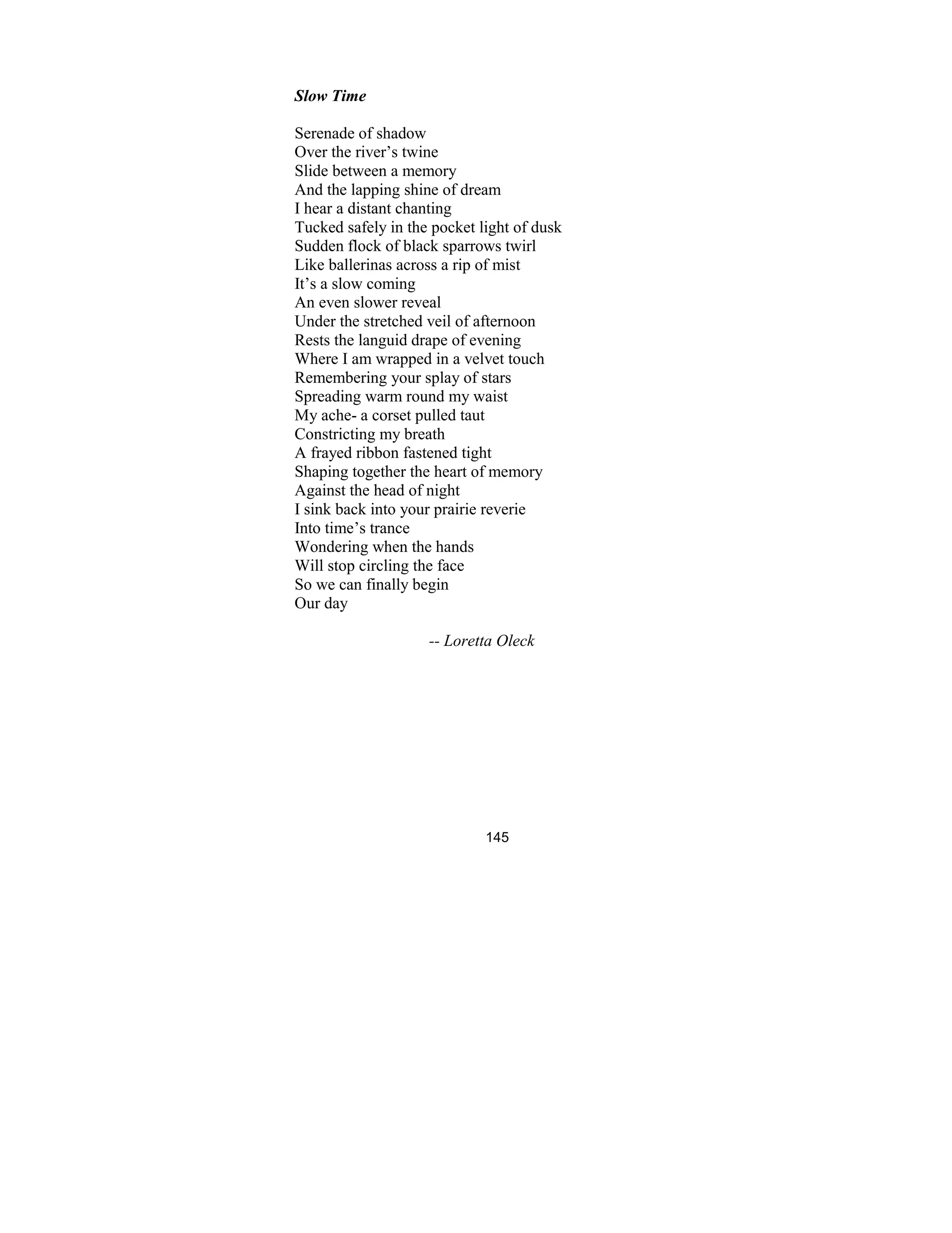 145
Slow Time
Serenade of shadow
Over the river’s twine
Slide between a memory
And the lapping shine of dream
I hear a distant chanting
Tucked safely in the pocket light of dusk
Sudden flock of black sparrows twirl
Like ballerinas across a rip of mist
It’s a slow coming
An even slower reveal
Under the stretched veil of afternoon
Rests the languid drape of evening
Where I am wrapped in a velvet touch
Remembering your splay of stars
Spreading warm round my waist
My ache- a corset pulled taut
Constricting my breath
A frayed ribbon fastened tight
Shaping together the heart of memory
Against the head of night
I sink back into your prairie reverie
Into time’s trance
Wondering when the hands
Will stop circling the face
So we can finally begin
Our day
-- Loretta Oleck
 
