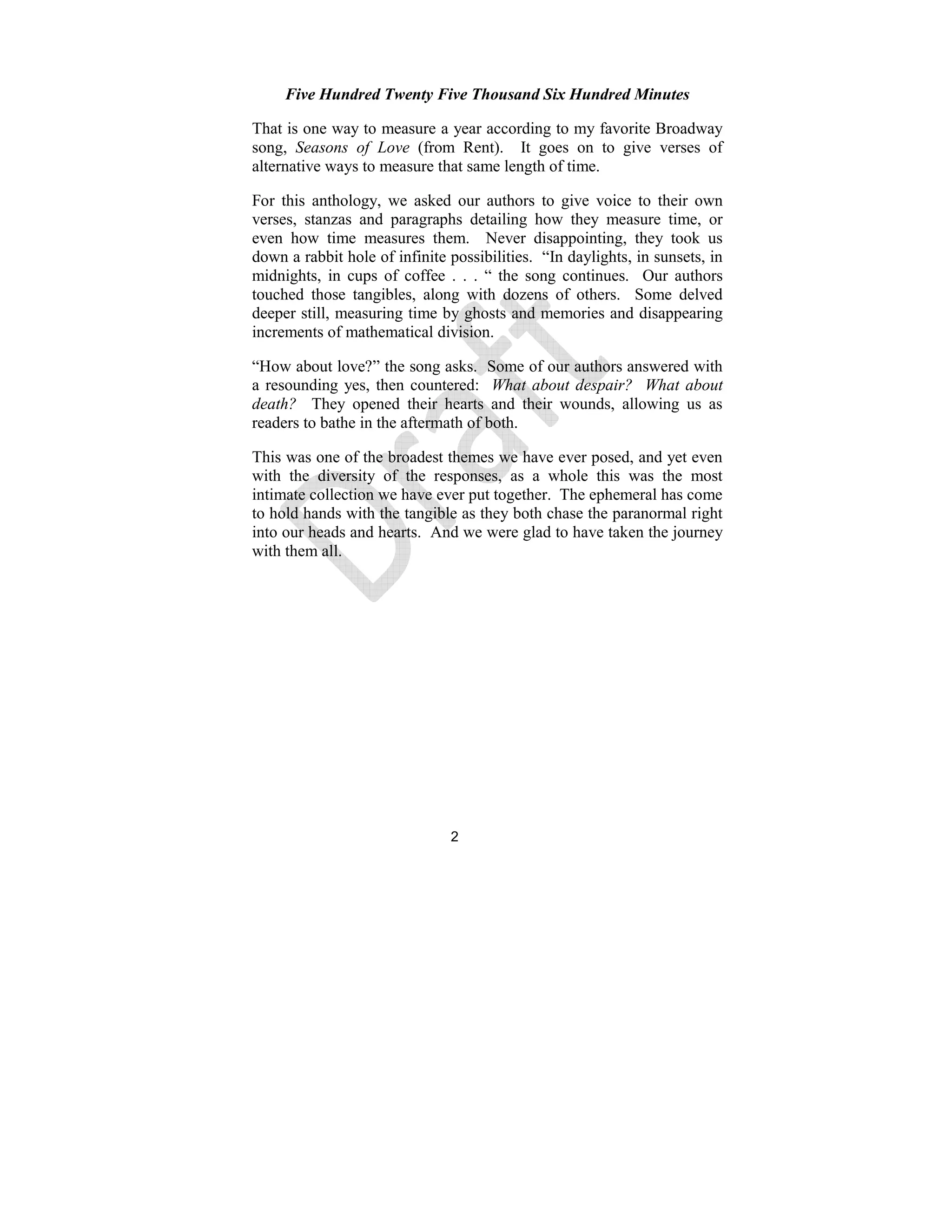 2
Five Hundred Twenty Five Thousand Six Hundred Minutes
That is one way to measure a year according to my favorite Broadway
song, Seasons of Love (from Rent). It goes on to give verses of
alternative ways to measure that same length of time.
For this anthology, we asked our authors to give voice to their own
verses, stanzas and paragraphs detailing how they measure time, or
even how time measures them. Never disappointing, they took us
down a rabbit hole of infinite possibilities. “In daylights, in sunsets, in
midnights, in cups of coffee . . . “ the song continues. Our authors
touched those tangibles, along with dozens of others. Some delved
deeper still, measuring time by ghosts and memories and disappearing
increments of mathematical division.
“How about love?” the song asks. Some of our authors answered with
a resounding yes, then countered: What about despair? What about
death? They opened their hearts and their wounds, allowing us as
readers to bathe in the aftermath of both.
This was one of the broadest themes we have ever posed, and yet even
with the diversity of the responses, as a whole this was the most
intimate collection we have ever put together. The ephemeral has come
to hold hands with the tangible as they both chase the paranormal right
into our heads and hearts. And we were glad to have taken the journey
with them all.
 