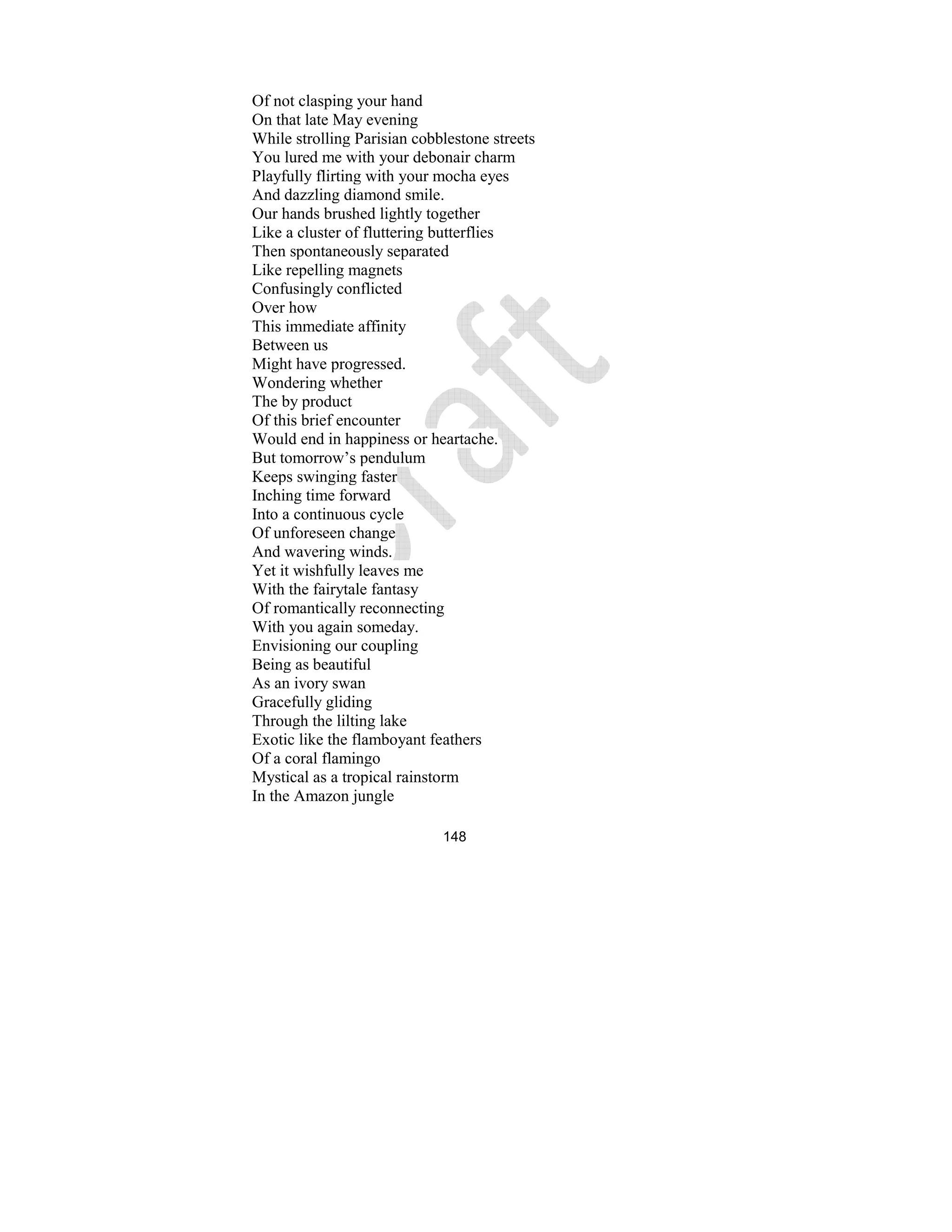 148
Of not clasping your hand
On that late May evening
While strolling Parisian cobblestone streets
You lured me with your debonair charm
Playfully flirting with your mocha eyes
And dazzling diamond smile.
Our hands brushed lightly together
Like a cluster of fluttering butterflies
Then spontaneously separated
Like repelling magnets
Confusingly conflicted
Over how
This immediate affinity
Between us
Might have progressed.
Wondering whether
The by product
Of this brief encounter
Would end in happiness or heartache.
But tomorrow’s pendulum
Keeps swinging faster
Inching time forward
Into a continuous cycle
Of unforeseen change
And wavering winds.
Yet it wishfully leaves me
With the fairytale fantasy
Of romantically reconnecting
With you again someday.
Envisioning our coupling
Being as beautiful
As an ivory swan
Gracefully gliding
Through the lilting lake
Exotic like the flamboyant feathers
Of a coral flamingo
Mystical as a tropical rainstorm
In the Amazon jungle
 