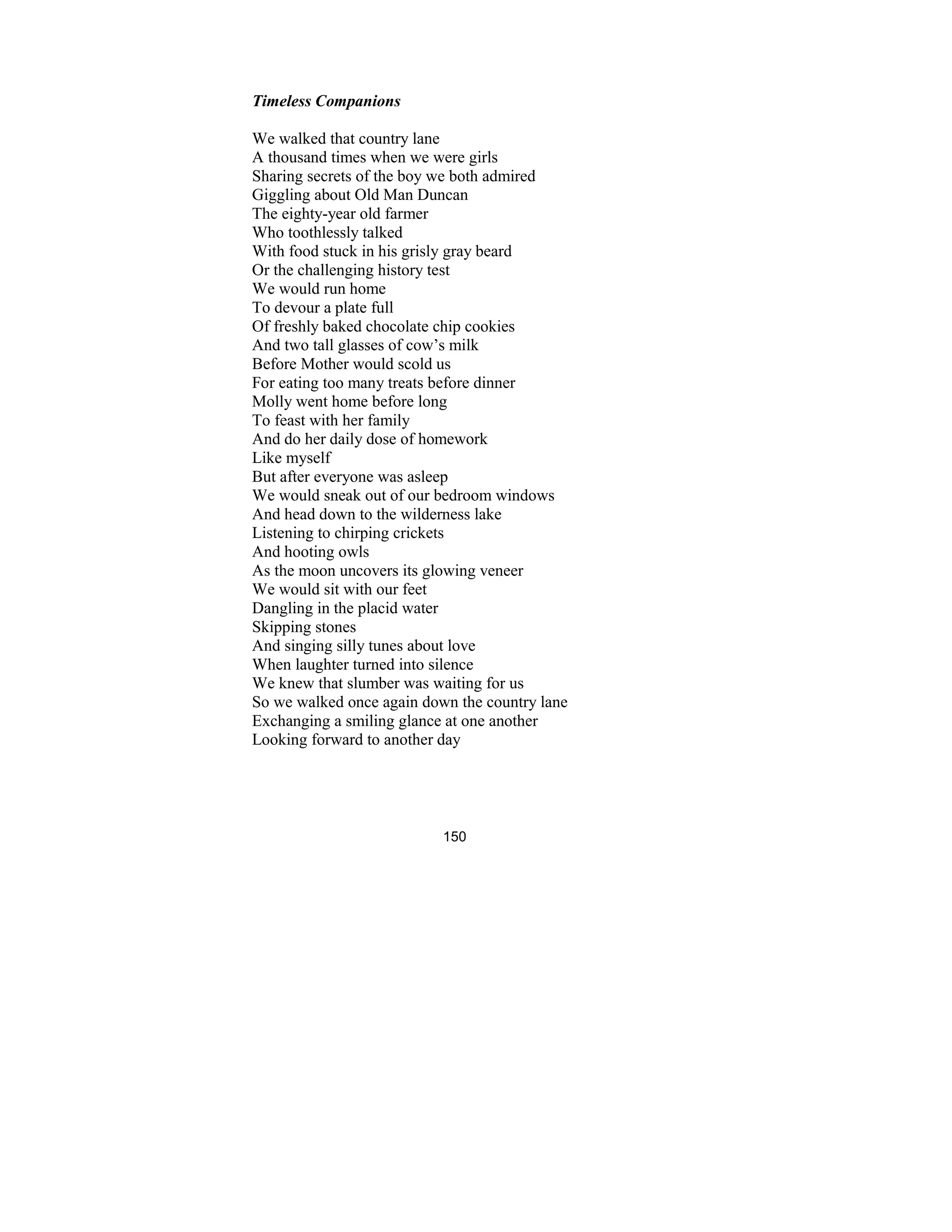 150
Timeless Companions
We walked that country lane
A thousand times when we were girls
Sharing secrets of the boy we both admired
Giggling about Old Man Duncan
The eighty-year old farmer
Who toothlessly talked
With food stuck in his grisly gray beard
Or the challenging history test
We would run home
To devour a plate full
Of freshly baked chocolate chip cookies
And two tall glasses of cow’s milk
Before Mother would scold us
For eating too many treats before dinner
Molly went home before long
To feast with her family
And do her daily dose of homework
Like myself
But after everyone was asleep
We would sneak out of our bedroom windows
And head down to the wilderness lake
Listening to chirping crickets
And hooting owls
As the moon uncovers its glowing veneer
We would sit with our feet
Dangling in the placid water
Skipping stones
And singing silly tunes about love
When laughter turned into silence
We knew that slumber was waiting for us
So we walked once again down the country lane
Exchanging a smiling glance at one another
Looking forward to another day
 