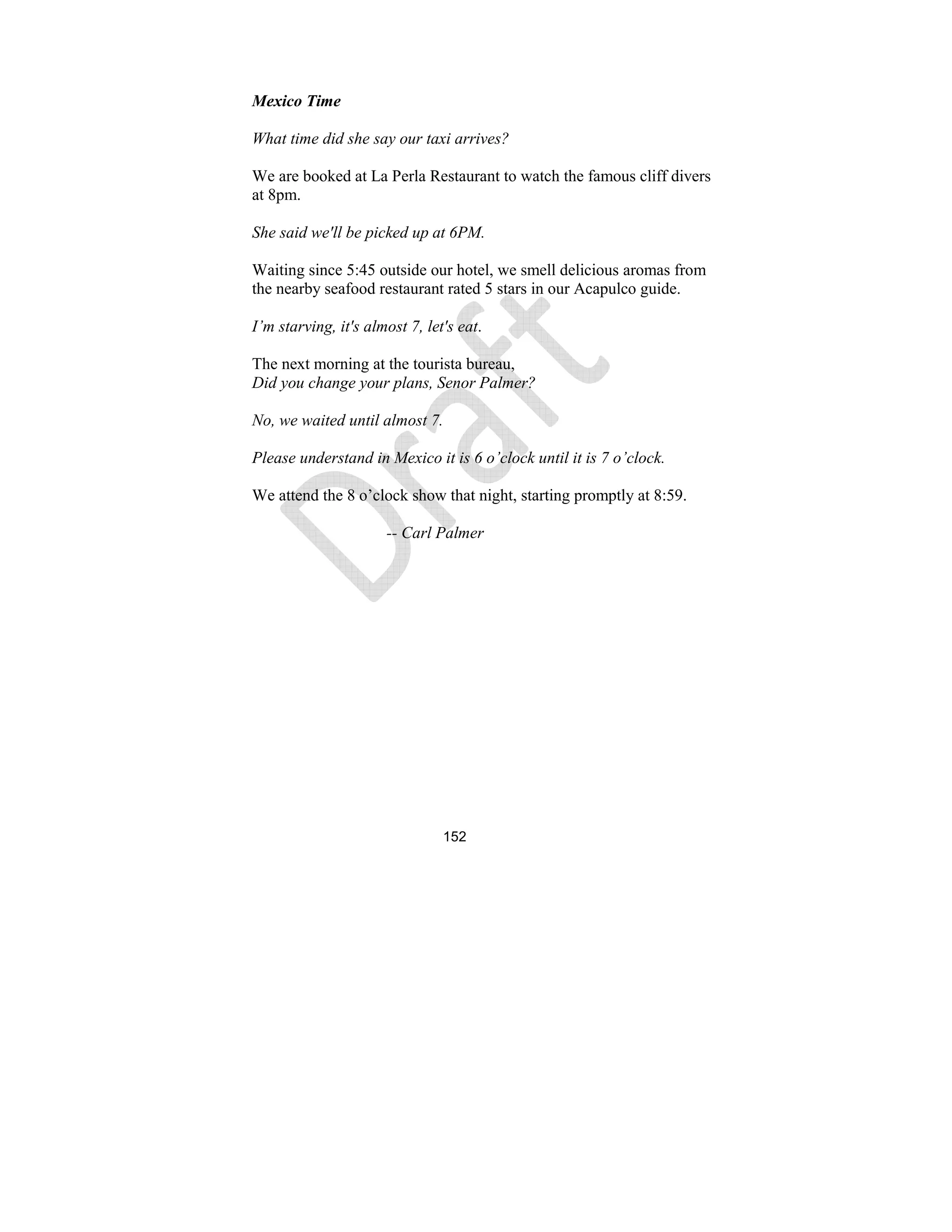 152
Mexico Time
What time did she say our taxi arrives?
We are booked at La Perla Restaurant to watch the famous cliff divers
at 8pm.
She said we'll be picked up at 6PM.
Waiting since 5:45 outside our hotel, we smell delicious aromas from
the nearby seafood restaurant rated 5 stars in our Acapulco guide.
I’m starving, it's almost 7, let's eat.
The next morning at the tourista bureau,
Did you change your plans, Senor Palmer?
o, we waited until almost 7.
Please understand in Mexico it is 6 o’clock until it is 7 o’clock.
We attend the 8 o’clock show that night, starting promptly at 8:59.
-- Carl Palmer
 