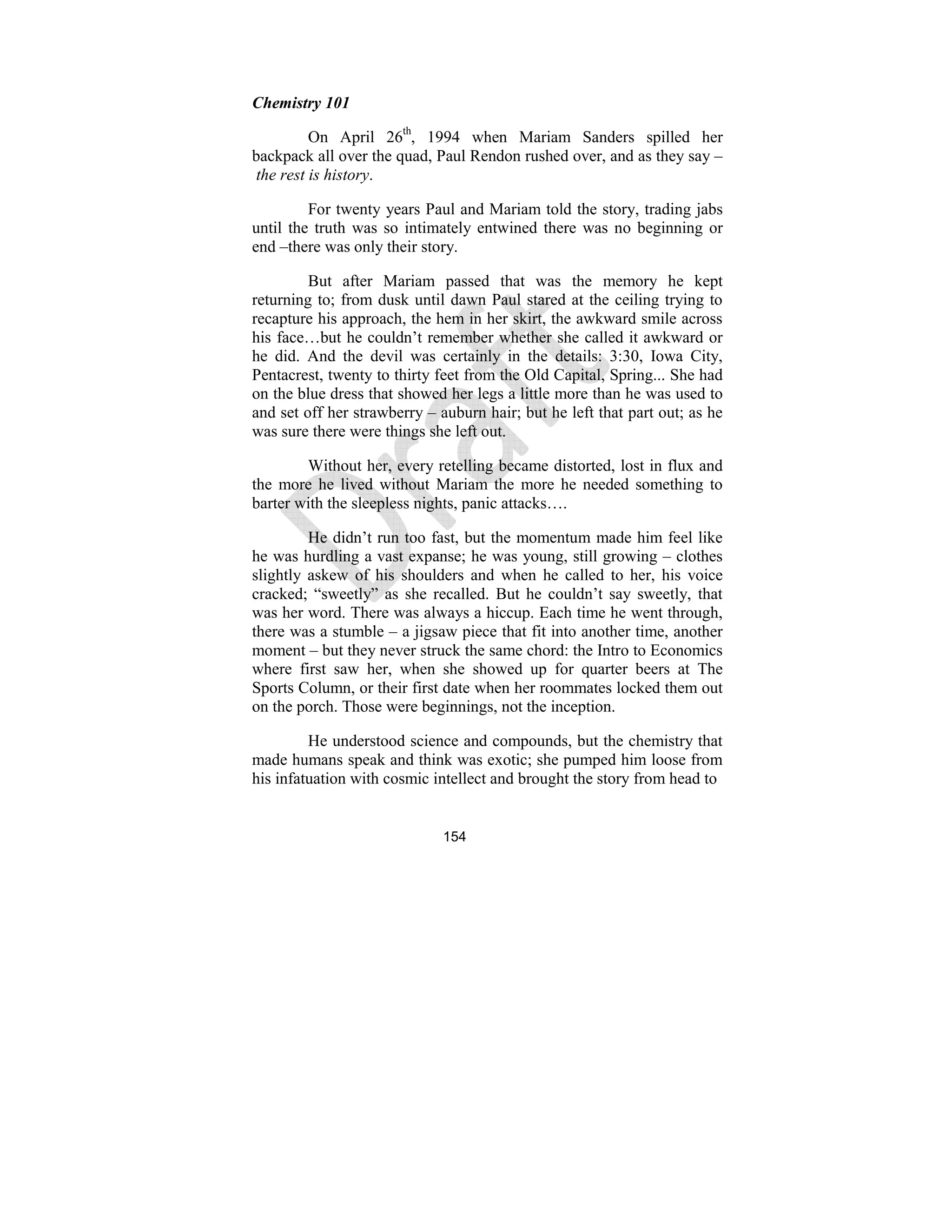 154
Chemistry 101
On April 26th
, 1994 when Mariam Sanders spilled her
backpack all over the quad, Paul Rendon rushed over, and as they say –
the rest is history.
For twenty years Paul and Mariam told the story, trading jabs
until the truth was so intimately entwined there was no beginning or
end –there was only their story.
But after Mariam passed that was the memory he kept
returning to; from dusk until dawn Paul stared at the ceiling trying to
recapture his approach, the hem in her skirt, the awkward smile across
his face…but he couldn’t remember whether she called it awkward or
he did. And the devil was certainly in the details: 3:30, Iowa City,
Pentacrest, twenty to thirty feet from the Old Capital, Spring... She had
on the blue dress that showed her legs a little more than he was used to
and set off her strawberry – auburn hair; but he left that part out; as he
was sure there were things she left out.
Without her, every retelling became distorted, lost in flux and
the more he lived without Mariam the more he needed something to
barter with the sleepless nights, panic attacks….
He didn’t run too fast, but the momentum made him feel like
he was hurdling a vast expanse; he was young, still growing – clothes
slightly askew of his shoulders and when he called to her, his voice
cracked; “sweetly” as she recalled. But he couldn’t say sweetly, that
was her word. There was always a hiccup. Each time he went through,
there was a stumble – a jigsaw piece that fit into another time, another
moment – but they never struck the same chord: the Intro to Economics
where first saw her, when she showed up for quarter beers at The
Sports Column, or their first date when her roommates locked them out
on the porch. Those were beginnings, not the inception.
He understood science and compounds, but the chemistry that
made humans speak and think was exotic; she pumped him loose from
his infatuation with cosmic intellect and brought the story from head to
 