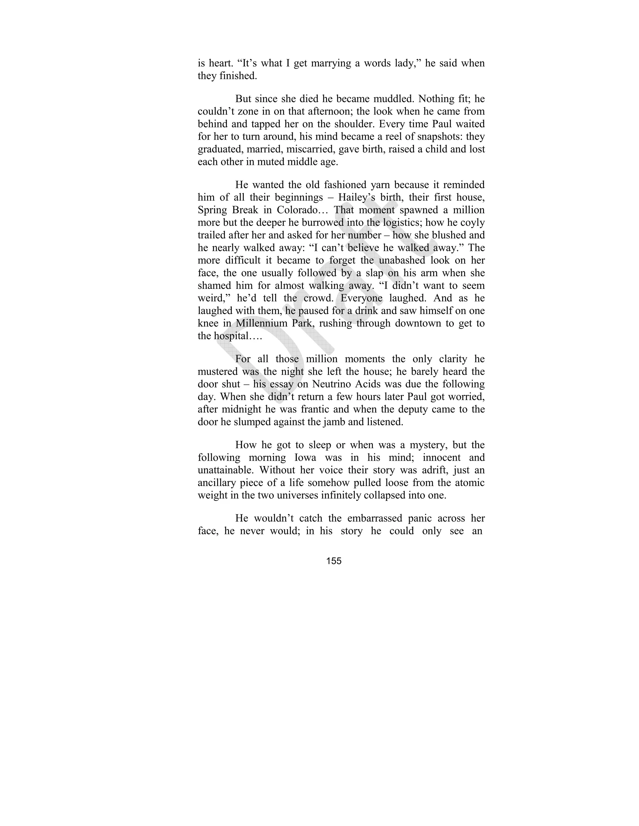 155
is heart. “It’s what I get marrying a words lady,” he said when
they finished.
But since she died he became muddled. Nothing fit; he
couldn’t zone in on that afternoon; the look when he came from
behind and tapped her on the shoulder. Every time Paul waited
for her to turn around, his mind became a reel of snapshots: they
graduated, married, miscarried, gave birth, raised a child and lost
each other in muted middle age.
He wanted the old fashioned yarn because it reminded
him of all their beginnings – Hailey’s birth, their first house,
Spring Break in Colorado… That moment spawned a million
more but the deeper he burrowed into the logistics; how he coyly
trailed after her and asked for her number – how she blushed and
he nearly walked away: “I can’t believe he walked away.” The
more difficult it became to forget the unabashed look on her
face, the one usually followed by a slap on his arm when she
shamed him for almost walking away. “I didn’t want to seem
weird,” he’d tell the crowd. Everyone laughed. And as he
laughed with them, he paused for a drink and saw himself on one
knee in Millennium Park, rushing through downtown to get to
the hospital….
For all those million moments the only clarity he
mustered was the night she left the house; he barely heard the
door shut – his essay on Neutrino Acids was due the following
day. When she didn’t return a few hours later Paul got worried,
after midnight he was frantic and when the deputy came to the
door he slumped against the jamb and listened.
How he got to sleep or when was a mystery, but the
following morning Iowa was in his mind; innocent and
unattainable. Without her voice their story was adrift, just an
ancillary piece of a life somehow pulled loose from the atomic
weight in the two universes infinitely collapsed into one.
He wouldn’t catch the embarrassed panic across her
face, he never would; in his story he could only see an
 