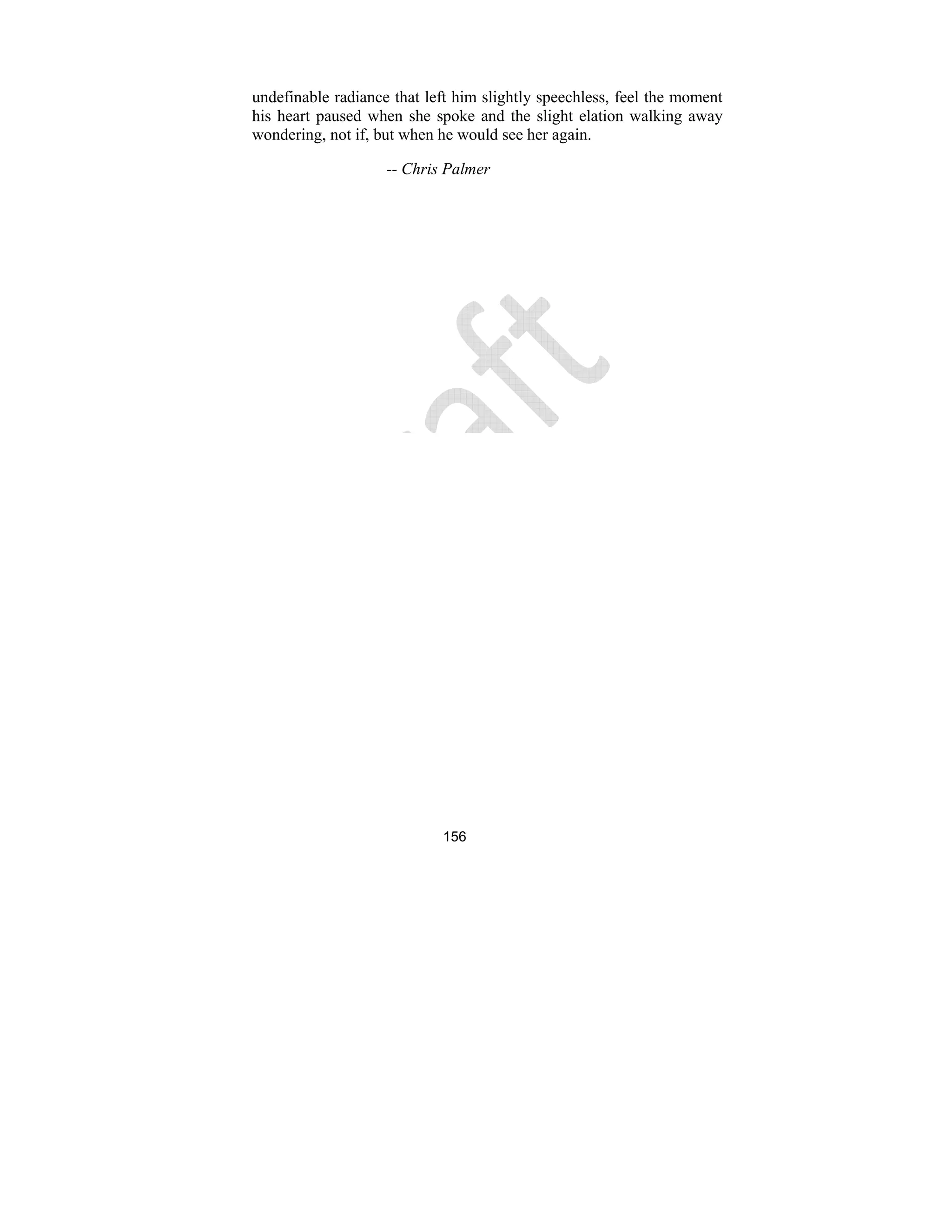 156
undefinable radiance that left him slightly speechless, feel the moment
his heart paused when she spoke and the slight elation walking away
wondering, not if, but when he would see her again.
-- Chris Palmer
 