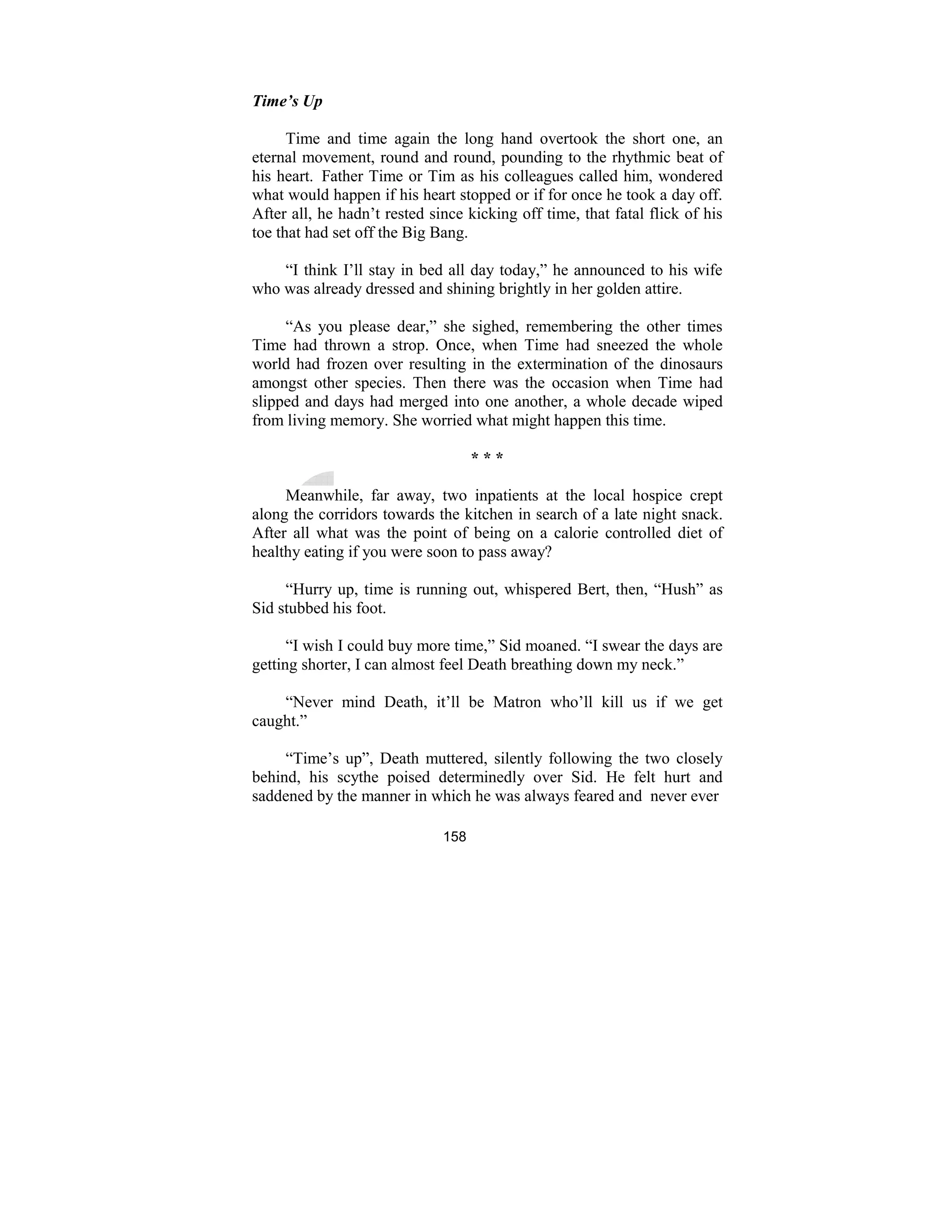 158
Time’s Up
Time and time again the long hand overtook the short one, an
eternal movement, round and round, pounding to the rhythmic beat of
his heart. Father Time or Tim as his colleagues called him, wondered
what would happen if his heart stopped or if for once he took a day off.
After all, he hadn’t rested since kicking off time, that fatal flick of his
toe that had set off the Big Bang.
“I think I’ll stay in bed all day today,” he announced to his wife
who was already dressed and shining brightly in her golden attire.
“As you please dear,” she sighed, remembering the other times
Time had thrown a strop. Once, when Time had sneezed the whole
world had frozen over resulting in the extermination of the dinosaurs
amongst other species. Then there was the occasion when Time had
slipped and days had merged into one another, a whole decade wiped
from living memory. She worried what might happen this time.
* * *
Meanwhile, far away, two inpatients at the local hospice crept
along the corridors towards the kitchen in search of a late night snack.
After all what was the point of being on a calorie controlled diet of
healthy eating if you were soon to pass away?
“Hurry up, time is running out, whispered Bert, then, “Hush” as
Sid stubbed his foot.
“I wish I could buy more time,” Sid moaned. “I swear the days are
getting shorter, I can almost feel Death breathing down my neck.”
“Never mind Death, it’ll be Matron who’ll kill us if we get
caught.”
“Time’s up”, Death muttered, silently following the two closely
behind, his scythe poised determinedly over Sid. He felt hurt and
saddened by the manner in which he was always feared and never ever
 