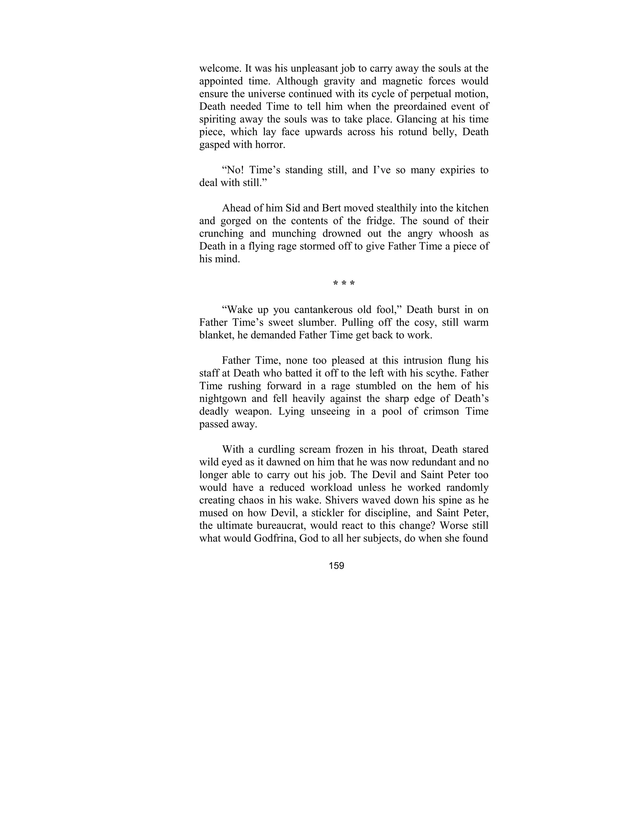 159
welcome. It was his unpleasant job to carry away the souls at the
appointed time. Although gravity and magnetic forces would
ensure the universe continued with its cycle of perpetual motion,
Death needed Time to tell him when the preordained event of
spiriting away the souls was to take place. Glancing at his time
piece, which lay face upwards across his rotund belly, Death
gasped with horror.
“No! Time’s standing still, and I’ve so many expiries to
deal with still.”
Ahead of him Sid and Bert moved stealthily into the kitchen
and gorged on the contents of the fridge. The sound of their
crunching and munching drowned out the angry whoosh as
Death in a flying rage stormed off to give Father Time a piece of
his mind.
* * *
“Wake up you cantankerous old fool,” Death burst in on
Father Time’s sweet slumber. Pulling off the cosy, still warm
blanket, he demanded Father Time get back to work.
Father Time, none too pleased at this intrusion flung his
staff at Death who batted it off to the left with his scythe. Father
Time rushing forward in a rage stumbled on the hem of his
nightgown and fell heavily against the sharp edge of Death’s
deadly weapon. Lying unseeing in a pool of crimson Time
passed away.
With a curdling scream frozen in his throat, Death stared
wild eyed as it dawned on him that he was now redundant and no
longer able to carry out his job. The Devil and Saint Peter too
would have a reduced workload unless he worked randomly
creating chaos in his wake. Shivers waved down his spine as he
mused on how Devil, a stickler for discipline, and Saint Peter,
the ultimate bureaucrat, would react to this change? Worse still
what would Godfrina, God to all her subjects, do when she found
 