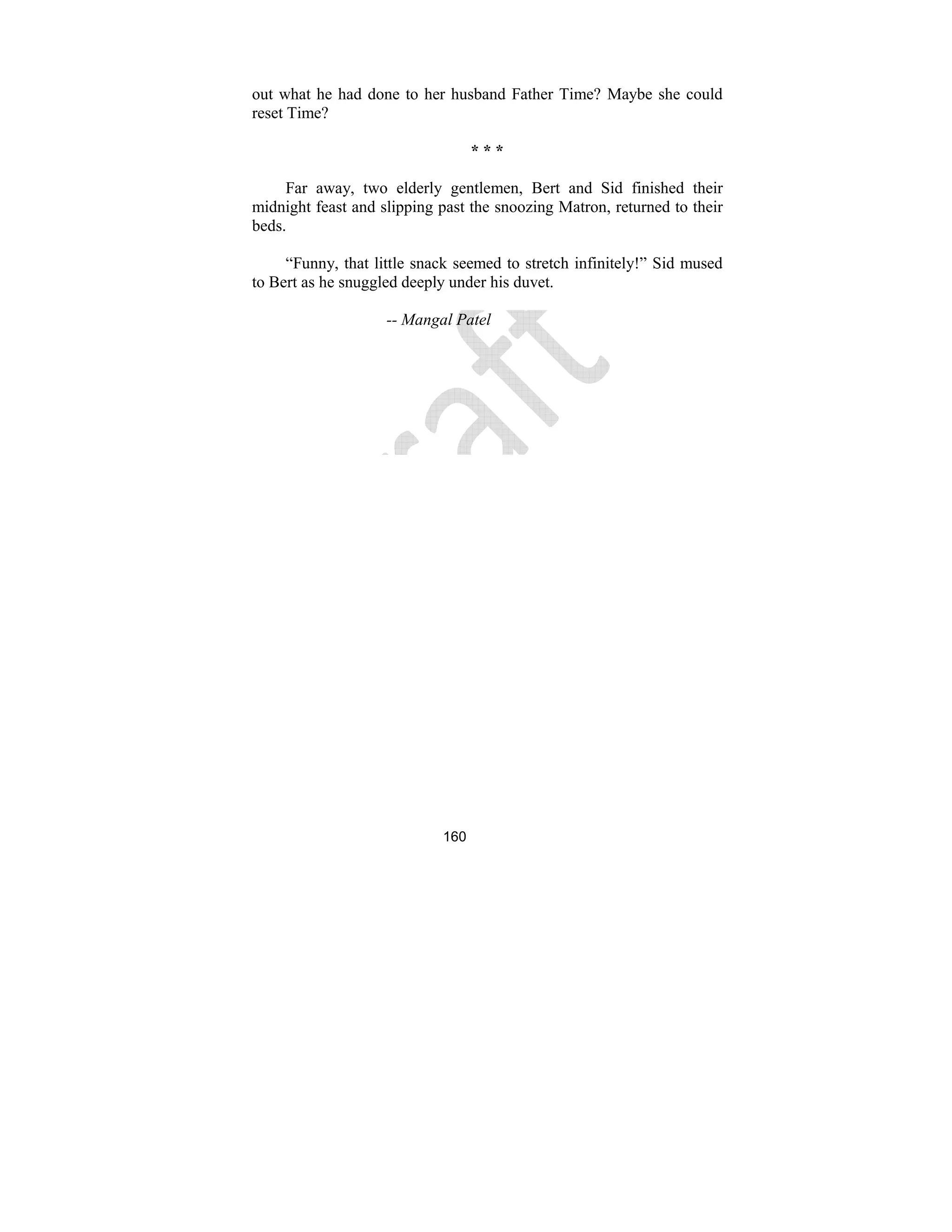 160
out what he had done to her husband Father Time? Maybe she could
reset Time?
* * *
Far away, two elderly gentlemen, Bert and Sid finished their
midnight feast and slipping past the snoozing Matron, returned to their
beds.
“Funny, that little snack seemed to stretch infinitely!” Sid mused
to Bert as he snuggled deeply under his duvet.
-- Mangal Patel
 