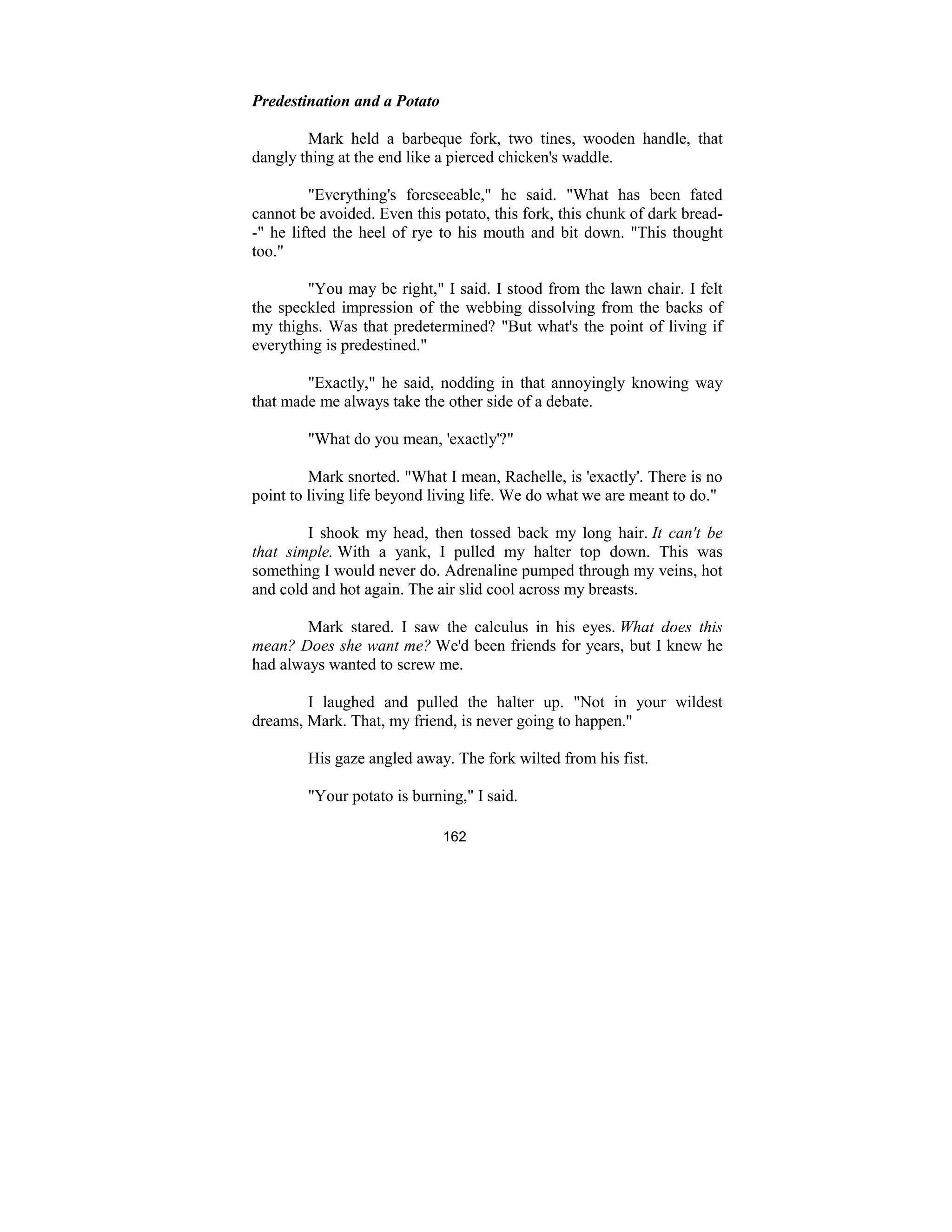 162
Predestination and a Potato
Mark held a barbeque fork, two tines, wooden handle, that
dangly thing at the end like a pierced chicken's waddle.
"Everything's foreseeable," he said. "What has been fated
cannot be avoided. Even this potato, this fork, this chunk of dark bread-
-" he lifted the heel of rye to his mouth and bit down. "This thought
too."
"You may be right," I said. I stood from the lawn chair. I felt
the speckled impression of the webbing dissolving from the backs of
my thighs. Was that predetermined? "But what's the point of living if
everything is predestined."
"Exactly," he said, nodding in that annoyingly knowing way
that made me always take the other side of a debate.
"What do you mean, 'exactly'?"
Mark snorted. "What I mean, Rachelle, is 'exactly'. There is no
point to living life beyond living life. We do what we are meant to do."
I shook my head, then tossed back my long hair. It can't be
that simple. With a yank, I pulled my halter top down. This was
something I would never do. Adrenaline pumped through my veins, hot
and cold and hot again. The air slid cool across my breasts.
Mark stared. I saw the calculus in his eyes. What does this
mean? Does she want me? We'd been friends for years, but I knew he
had always wanted to screw me.
I laughed and pulled the halter up. "Not in your wildest
dreams, Mark. That, my friend, is never going to happen."
His gaze angled away. The fork wilted from his fist.
"Your potato is burning," I said.
 