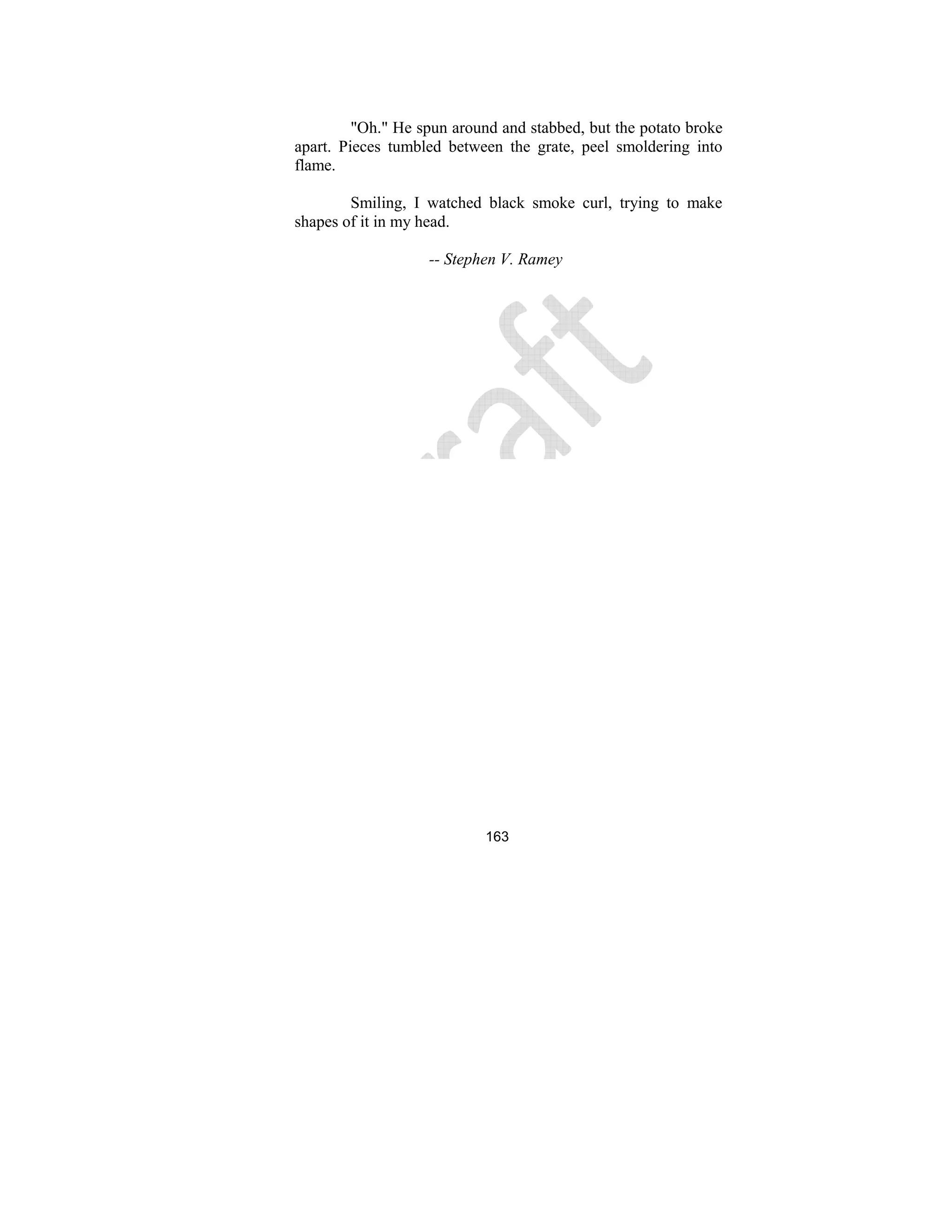 163
"Oh." He spun around and stabbed, but the potato broke
apart. Pieces tumbled between the grate, peel smoldering into
flame.
Smiling, I watched black smoke curl, trying to make
shapes of it in my head.
-- Stephen V. Ramey
 