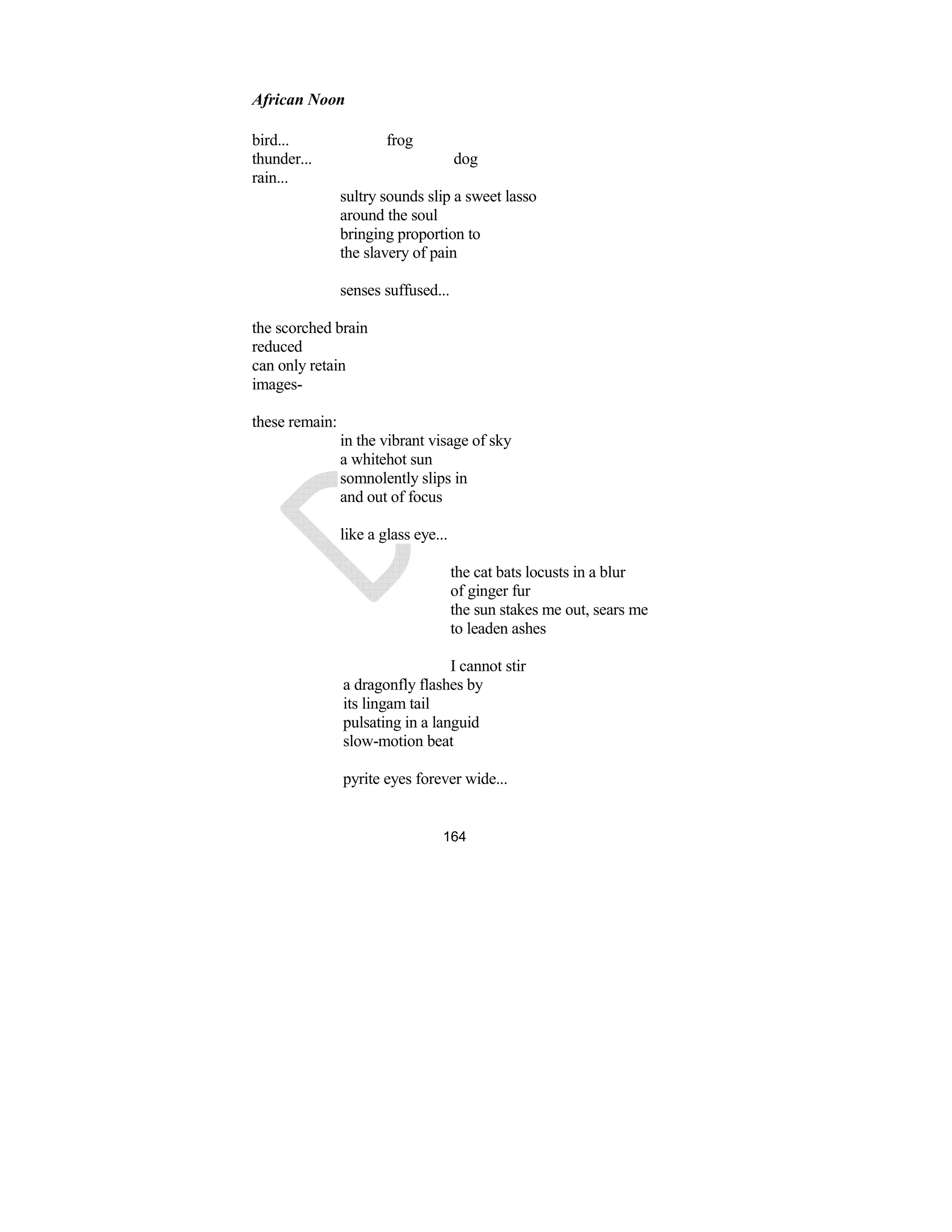 164
African oon
bird... frog
thunder... dog
rain...
sultry sounds slip a sweet lasso
around the soul
bringing proportion to
the slavery of pain
senses suffused...
the scorched brain
reduced
can only retain
images-
these remain:
in the vibrant visage of sky
a whitehot sun
somnolently slips in
and out of focus
like a glass eye...
the cat bats locusts in a blur
of ginger fur
the sun stakes me out, sears me
to leaden ashes
I cannot stir
a dragonfly flashes by
its lingam tail
pulsating in a languid
slow-motion beat
pyrite eyes forever wide...
 