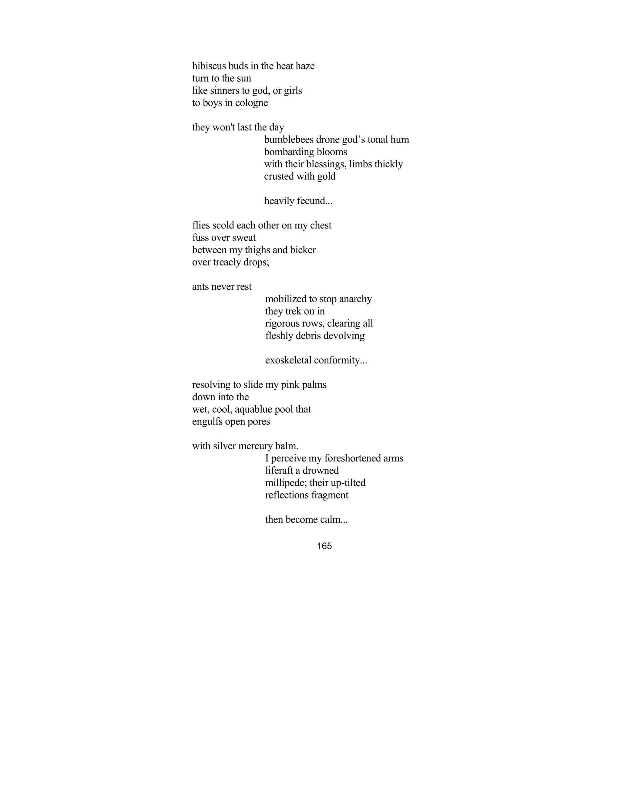 165
hibiscus buds in the heat haze
turn to the sun
like sinners to god, or girls
to boys in cologne
they won't last the day
bumblebees drone god’s tonal hum
bombarding blooms
with their blessings, limbs thickly
crusted with gold
heavily fecund...
flies scold each other on my chest
fuss over sweat
between my thighs and bicker
over treacly drops;
ants never rest
mobilized to stop anarchy
they trek on in
rigorous rows, clearing all
fleshly debris devolving
exoskeletal conformity...
resolving to slide my pink palms
down into the
wet, cool, aquablue pool that
engulfs open pores
with silver mercury balm.
I perceive my foreshortened arms
liferaft a drowned
millipede; their up-tilted
reflections fragment
then become calm...
 