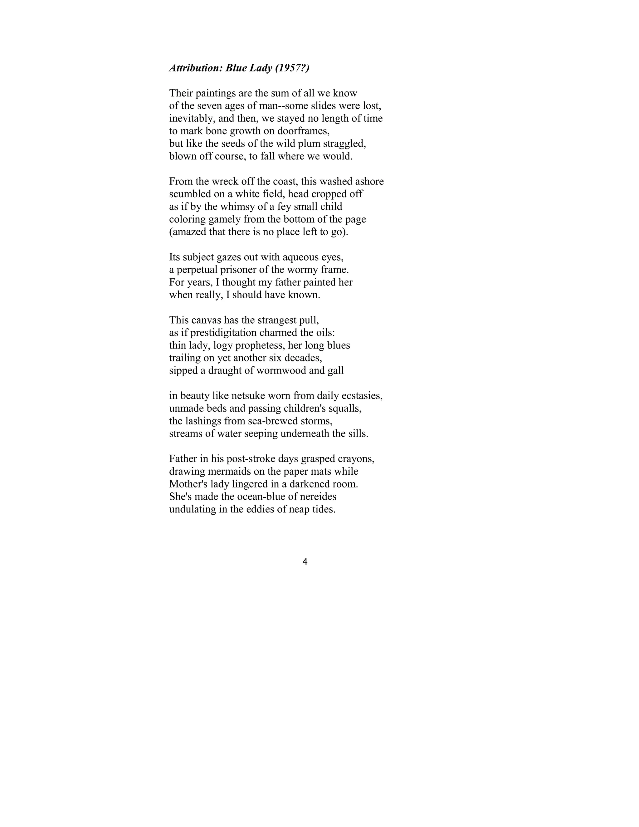 4
Attribution: Blue Lady (1957?)
Their paintings are the sum of all we know
of the seven ages of man--some slides were lost,
inevitably, and then, we stayed no length of time
to mark bone growth on doorframes,
but like the seeds of the wild plum straggled,
blown off course, to fall where we would.
From the wreck off the coast, this washed ashore
scumbled on a white field, head cropped off
as if by the whimsy of a fey small child
coloring gamely from the bottom of the page
(amazed that there is no place left to go).
Its subject gazes out with aqueous eyes,
a perpetual prisoner of the wormy frame.
For years, I thought my father painted her
when really, I should have known.
This canvas has the strangest pull,
as if prestidigitation charmed the oils:
thin lady, logy prophetess, her long blues
trailing on yet another six decades,
sipped a draught of wormwood and gall
in beauty like netsuke worn from daily ecstasies,
unmade beds and passing children's squalls,
the lashings from sea-brewed storms,
streams of water seeping underneath the sills.
Father in his post-stroke days grasped crayons,
drawing mermaids on the paper mats while
Mother's lady lingered in a darkened room.
She's made the ocean-blue of nereides
undulating in the eddies of neap tides.
 