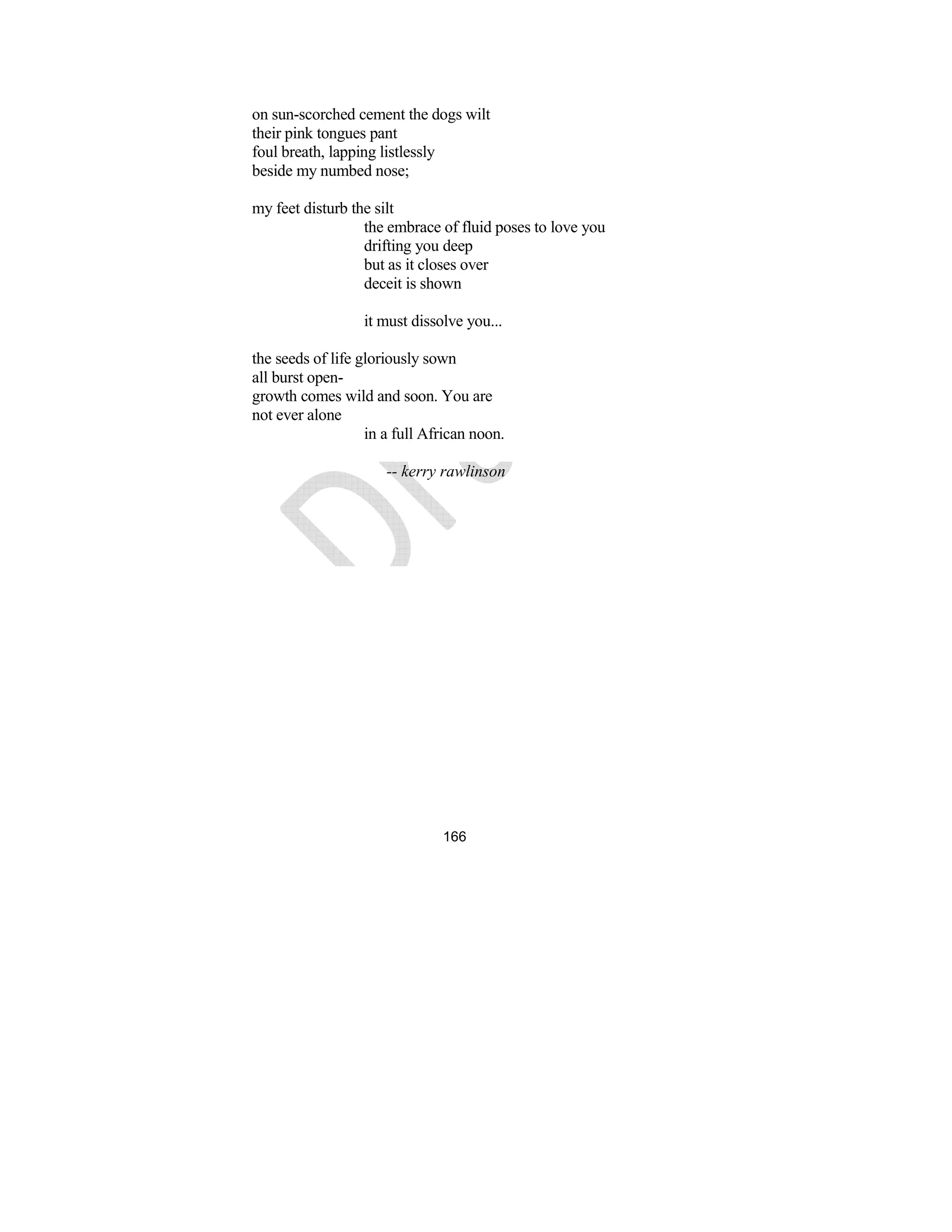 166
on sun-scorched cement the dogs wilt
their pink tongues pant
foul breath, lapping listlessly
beside my numbed nose;
my feet disturb the silt
the embrace of fluid poses to love you
drifting you deep
but as it closes over
deceit is shown
it must dissolve you...
the seeds of life gloriously sown
all burst open-
growth comes wild and soon. You are
not ever alone
in a full African noon.
-- kerry rawlinson
 