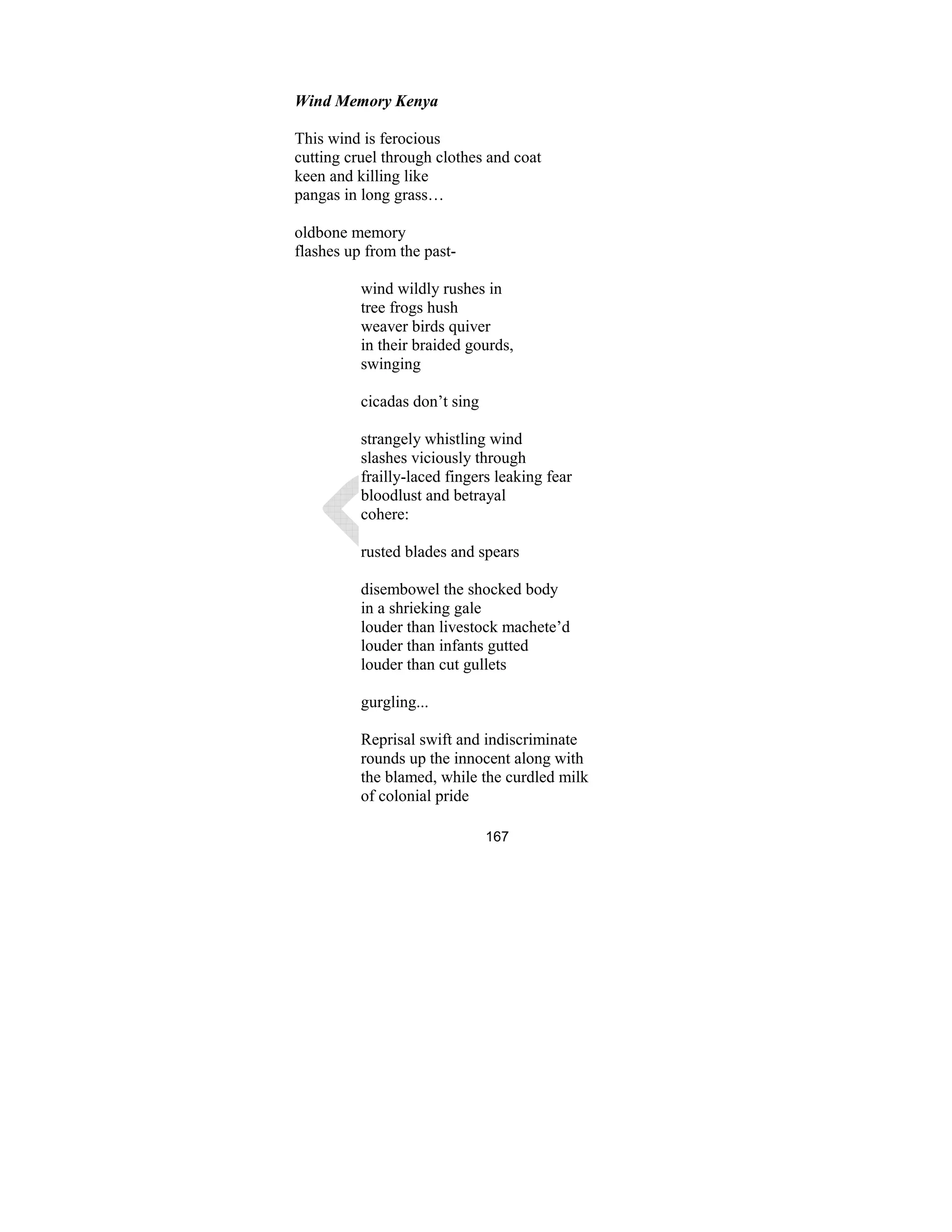 167
Wind Memory Kenya
This wind is ferocious
cutting cruel through clothes and coat
keen and killing like
pangas in long grass…
oldbone memory
flashes up from the past-
wind wildly rushes in
tree frogs hush
weaver birds quiver
in their braided gourds,
swinging
cicadas don’t sing
strangely whistling wind
slashes viciously through
frailly-laced fingers leaking fear
bloodlust and betrayal
cohere:
rusted blades and spears
disembowel the shocked body
in a shrieking gale
louder than livestock machete’d
louder than infants gutted
louder than cut gullets
gurgling...
Reprisal swift and indiscriminate
rounds up the innocent along with
the blamed, while the curdled milk
of colonial pride
 