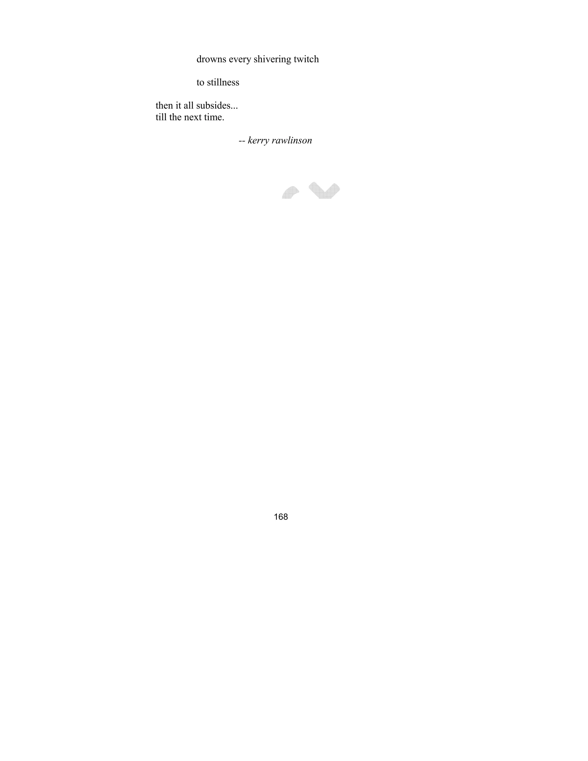 168
drowns every shivering twitch
to stillness
then it all subsides...
till the next time.
-- kerry rawlinson
 