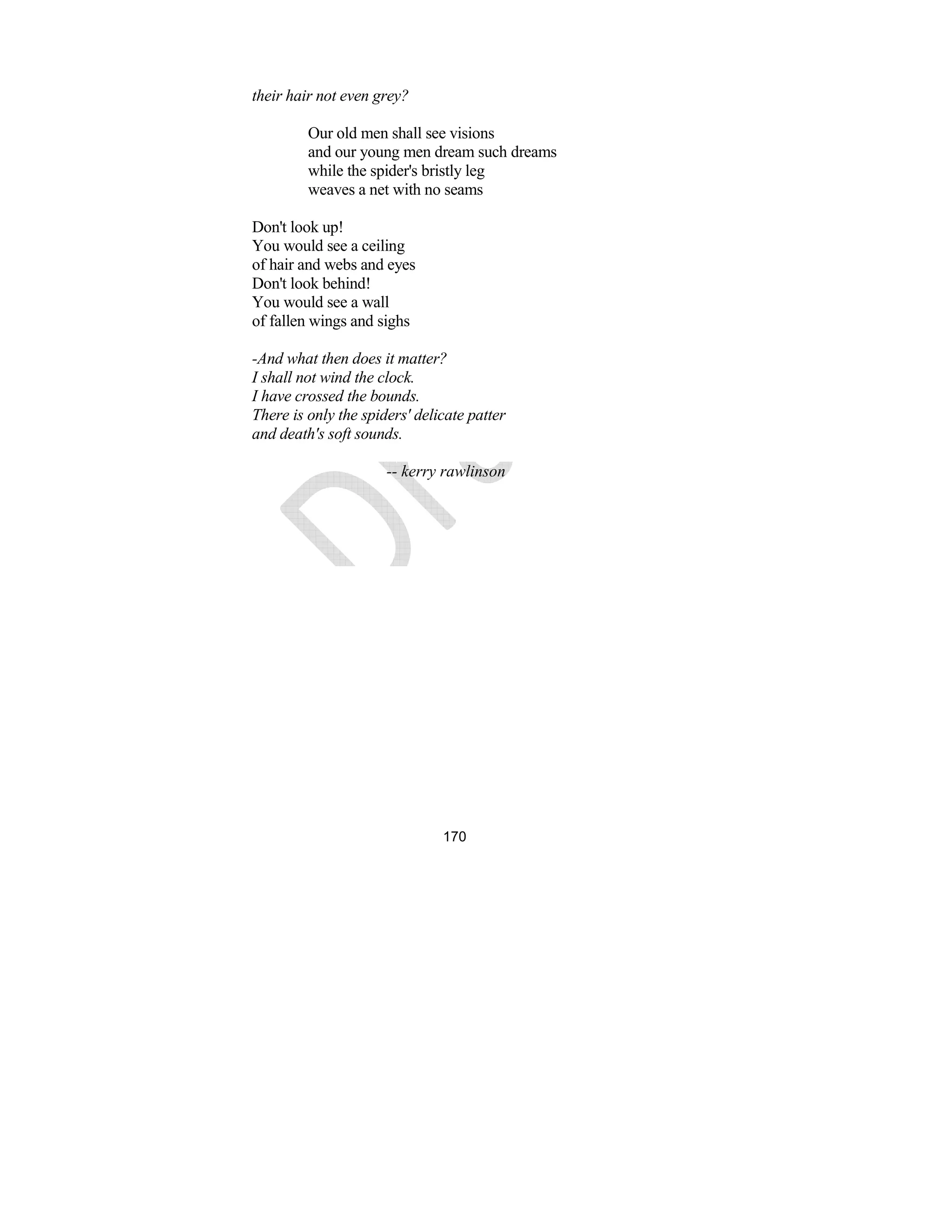 170
their hair not even grey?
Our old men shall see visions
and our young men dream such dreams
while the spider's bristly leg
weaves a net with no seams
Don't look up!
You would see a ceiling
of hair and webs and eyes
Don't look behind!
You would see a wall
of fallen wings and sighs
-And what then does it matter?
I shall not wind the clock.
I have crossed the bounds.
There is only the spiders' delicate patter
and death's soft sounds.
-- kerry rawlinson
 