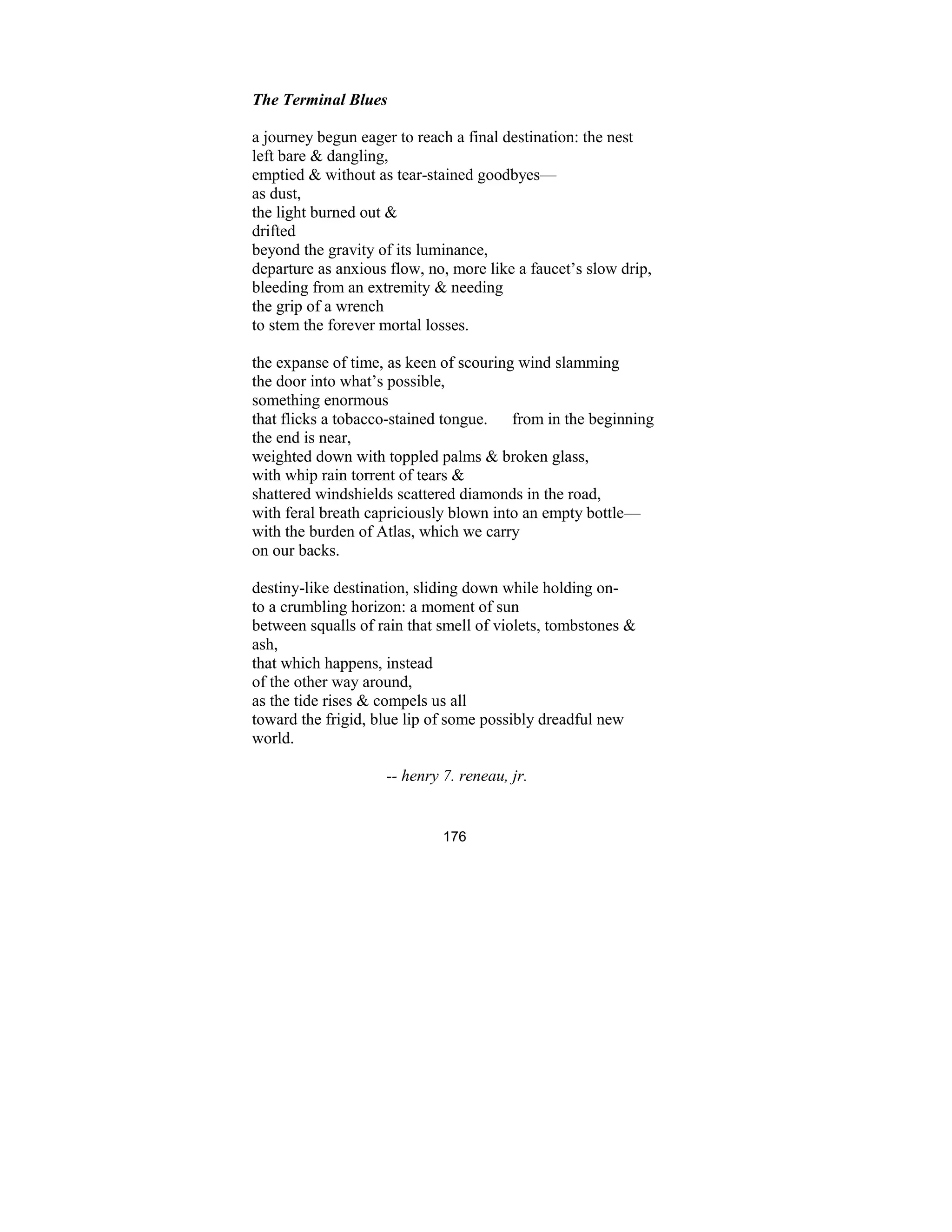 176
The Terminal Blues
a journey begun eager to reach a final destination: the nest
left bare & dangling,
emptied & without as tear-stained goodbyes—
as dust,
the light burned out &
drifted
beyond the gravity of its luminance,
departure as anxious flow, no, more like a faucet’s slow drip,
bleeding from an extremity & needing
the grip of a wrench
to stem the forever mortal losses.
the expanse of time, as keen of scouring wind slamming
the door into what’s possible,
something enormous
that flicks a tobacco-stained tongue. from in the beginning
the end is near,
weighted down with toppled palms & broken glass,
with whip rain torrent of tears &
shattered windshields scattered diamonds in the road,
with feral breath capriciously blown into an empty bottle—
with the burden of Atlas, which we carry
on our backs.
destiny-like destination, sliding down while holding on-
to a crumbling horizon: a moment of sun
between squalls of rain that smell of violets, tombstones &
ash,
that which happens, instead
of the other way around,
as the tide rises & compels us all
toward the frigid, blue lip of some possibly dreadful new
world.
-- henry 7. reneau, jr.
 