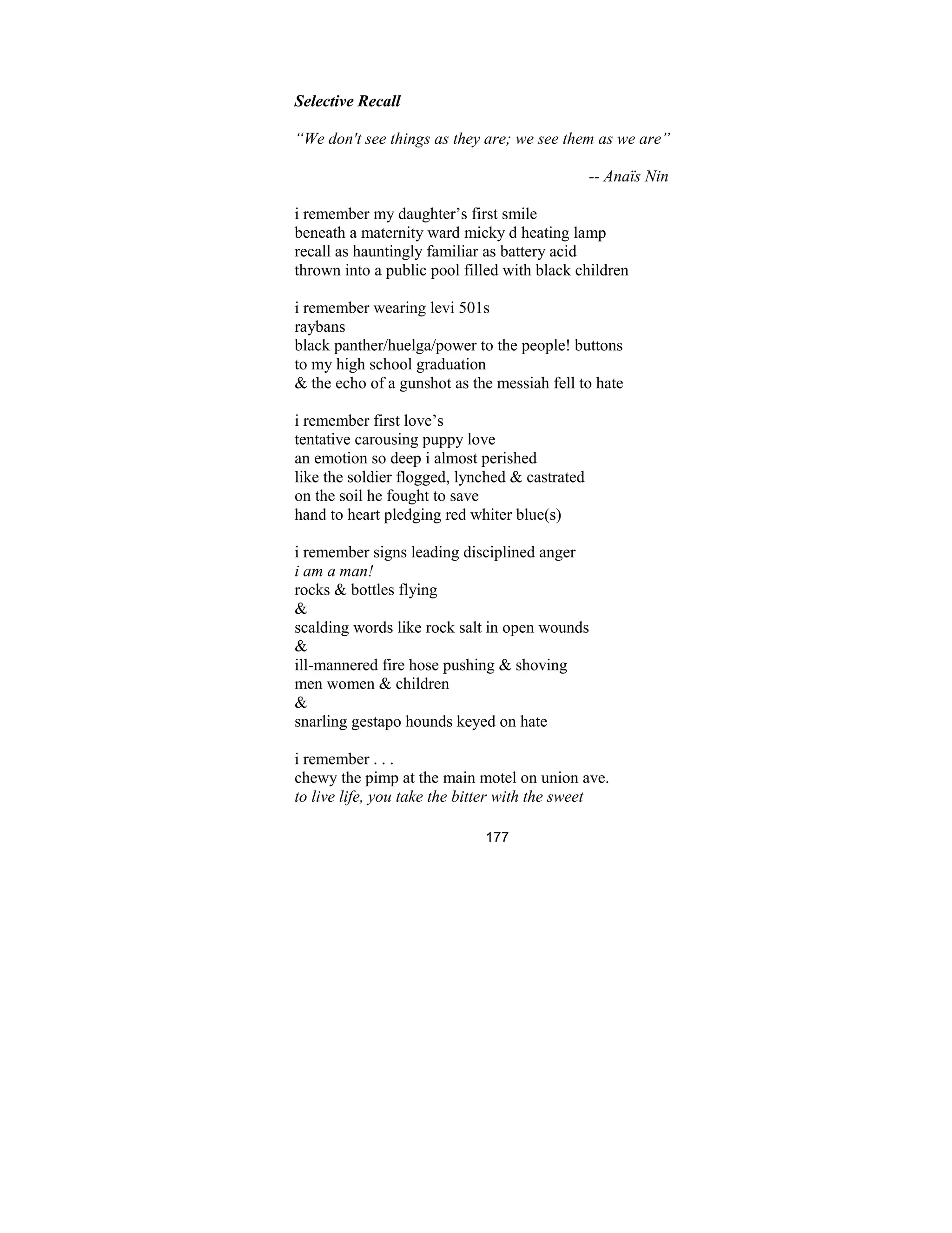 177
Selective Recall
“We don't see things as they are; we see them as we are”
-- Anaïs in
i remember my daughter’s first smile
beneath a maternity ward micky d heating lamp
recall as hauntingly familiar as battery acid
thrown into a public pool filled with black children
i remember wearing levi 501s
raybans
black panther/huelga/power to the people! buttons
to my high school graduation
& the echo of a gunshot as the messiah fell to hate
i remember first love’s
tentative carousing puppy love
an emotion so deep i almost perished
like the soldier flogged, lynched & castrated
on the soil he fought to save
hand to heart pledging red whiter blue(s)
i remember signs leading disciplined anger
i am a man!
rocks & bottles flying
&
scalding words like rock salt in open wounds
&
ill-mannered fire hose pushing & shoving
men women & children
&
snarling gestapo hounds keyed on hate
i remember . . .
chewy the pimp at the main motel on union ave.
to live life, you take the bitter with the sweet
 