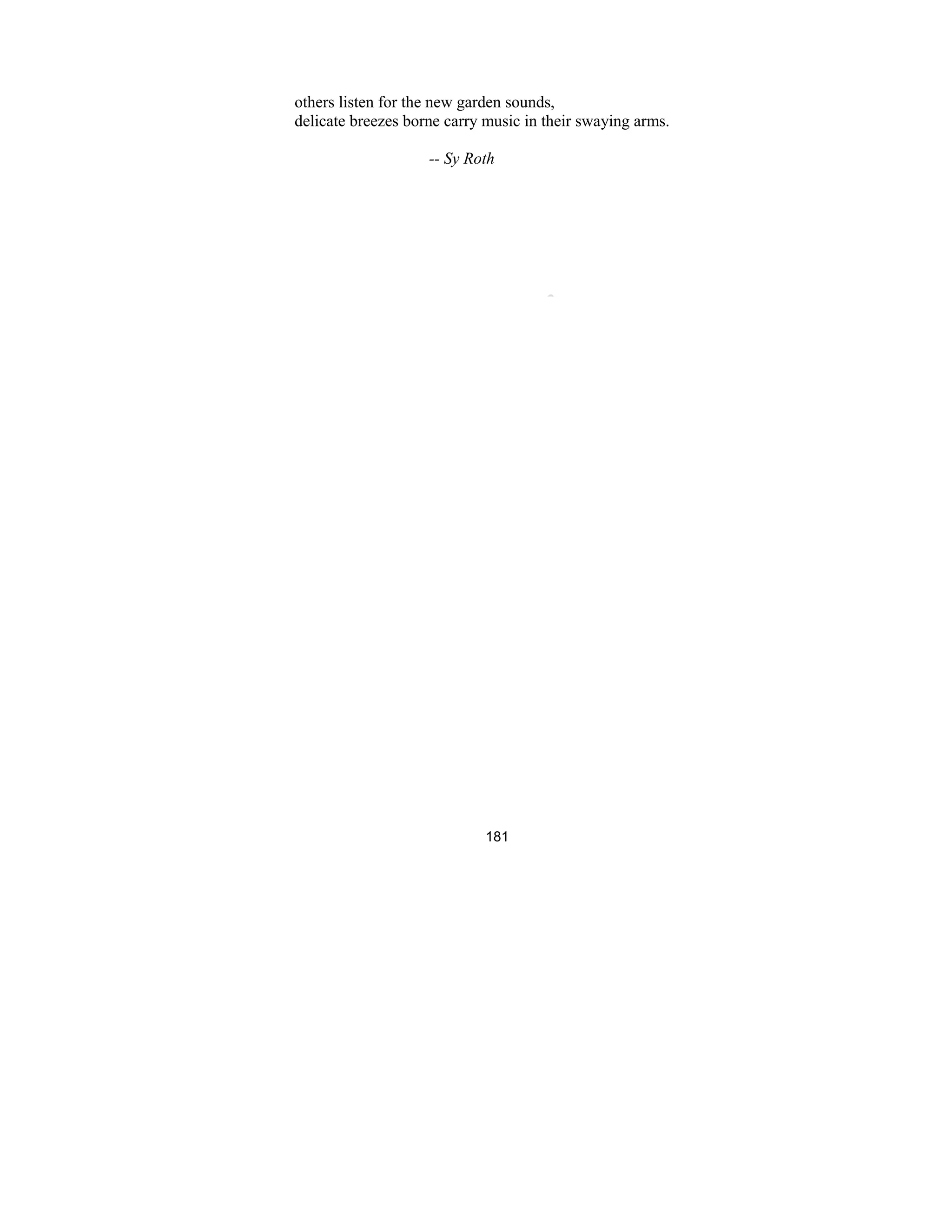 181
others listen for the new garden sounds,
delicate breezes borne carry music in their swaying arms.
-- Sy Roth
 