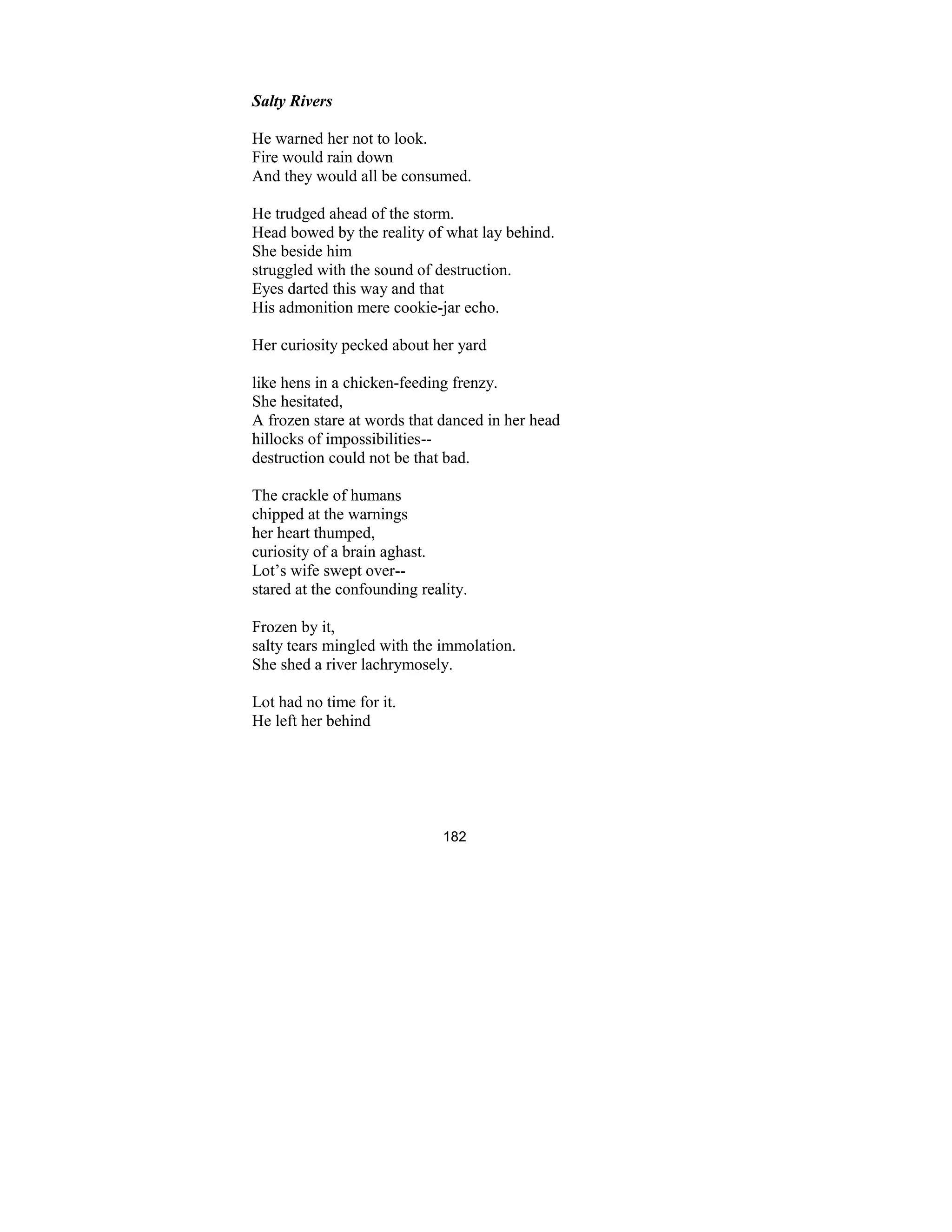 182
Salty Rivers
He warned her not to look.
Fire would rain down
And they would all be consumed.
He trudged ahead of the storm.
Head bowed by the reality of what lay behind.
She beside him
struggled with the sound of destruction.
Eyes darted this way and that
His admonition mere cookie-jar echo.
Her curiosity pecked about her yard
like hens in a chicken-feeding frenzy.
She hesitated,
A frozen stare at words that danced in her head
hillocks of impossibilities--
destruction could not be that bad.
The crackle of humans
chipped at the warnings
her heart thumped,
curiosity of a brain aghast.
Lot’s wife swept over--
stared at the confounding reality.
Frozen by it,
salty tears mingled with the immolation.
She shed a river lachrymosely.
Lot had no time for it.
He left her behind
 