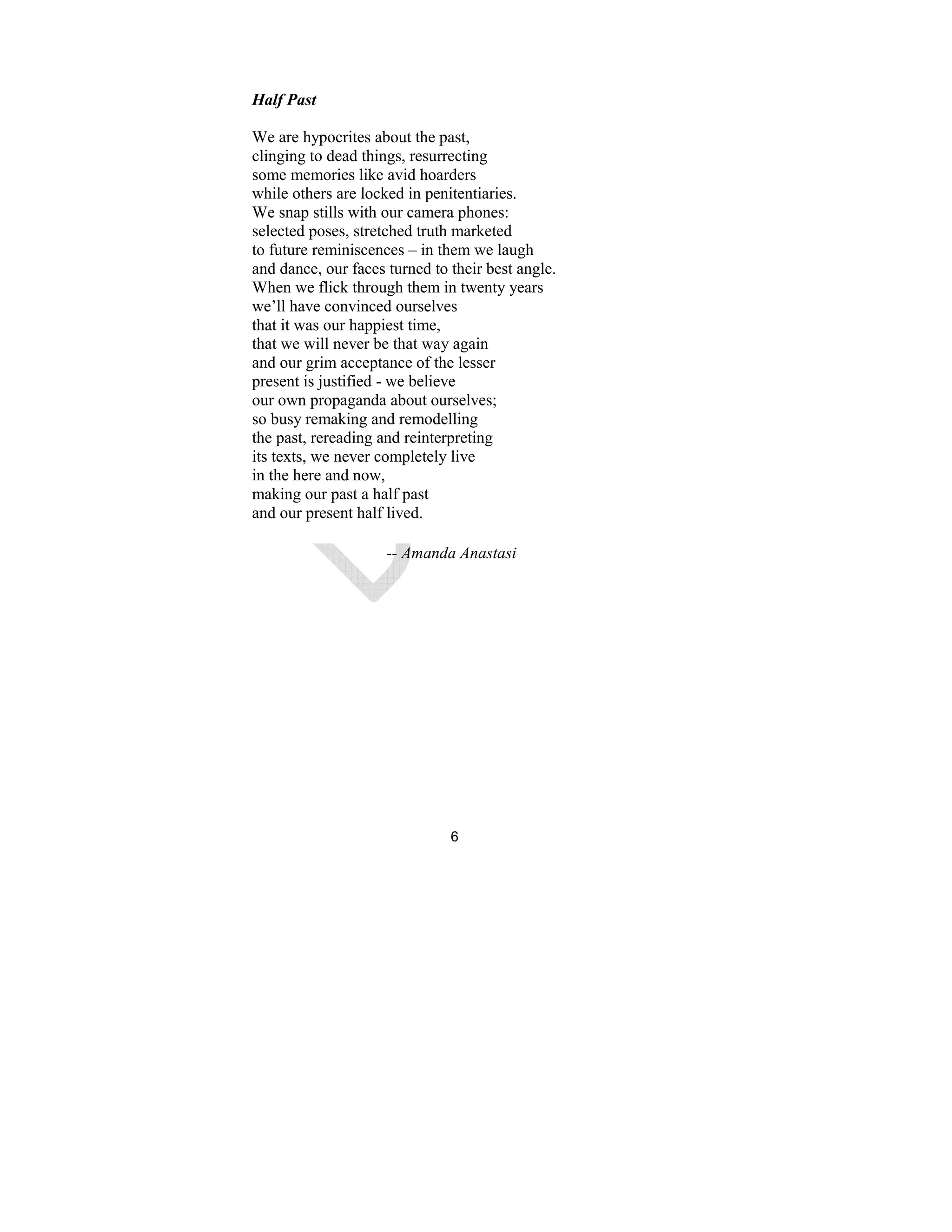 6
Half Past
We are hypocrites about the past,
clinging to dead things, resurrecting
some memories like avid hoarders
while others are locked in penitentiaries.
We snap stills with our camera phones:
selected poses, stretched truth marketed
to future reminiscences – in them we laugh
and dance, our faces turned to their best angle.
When we flick through them in twenty years
we’ll have convinced ourselves
that it was our happiest time,
that we will never be that way again
and our grim acceptance of the lesser
present is justified - we believe
our own propaganda about ourselves;
so busy remaking and remodelling
the past, rereading and reinterpreting
its texts, we never completely live
in the here and now,
making our past a half past
and our present half lived.
-- Amanda Anastasi
 