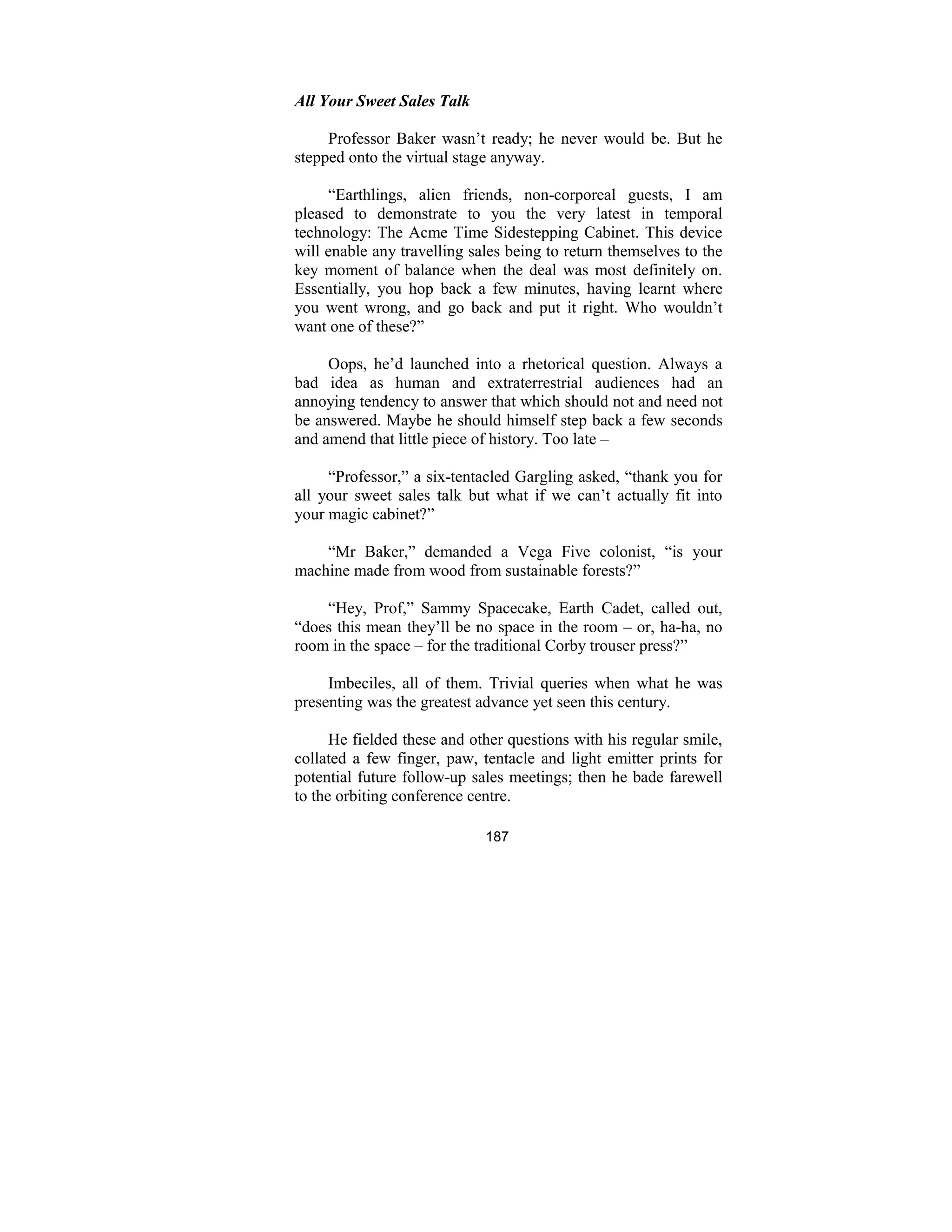 187
All Your Sweet Sales Talk
Professor Baker wasn’t ready; he never would be. But he
stepped onto the virtual stage anyway.
“Earthlings, alien friends, non-corporeal guests, I am
pleased to demonstrate to you the very latest in temporal
technology: The Acme Time Sidestepping Cabinet. This device
will enable any travelling sales being to return themselves to the
key moment of balance when the deal was most definitely on.
Essentially, you hop back a few minutes, having learnt where
you went wrong, and go back and put it right. Who wouldn’t
want one of these?”
Oops, he’d launched into a rhetorical question. Always a
bad idea as human and extraterrestrial audiences had an
annoying tendency to answer that which should not and need not
be answered. Maybe he should himself step back a few seconds
and amend that little piece of history. Too late –
“Professor,” a six-tentacled Gargling asked, “thank you for
all your sweet sales talk but what if we can’t actually fit into
your magic cabinet?”
“Mr Baker,” demanded a Vega Five colonist, “is your
machine made from wood from sustainable forests?”
“Hey, Prof,” Sammy Spacecake, Earth Cadet, called out,
“does this mean they’ll be no space in the room – or, ha-ha, no
room in the space – for the traditional Corby trouser press?”
Imbeciles, all of them. Trivial queries when what he was
presenting was the greatest advance yet seen this century.
He fielded these and other questions with his regular smile,
collated a few finger, paw, tentacle and light emitter prints for
potential future follow-up sales meetings; then he bade farewell
to the orbiting conference centre.
 