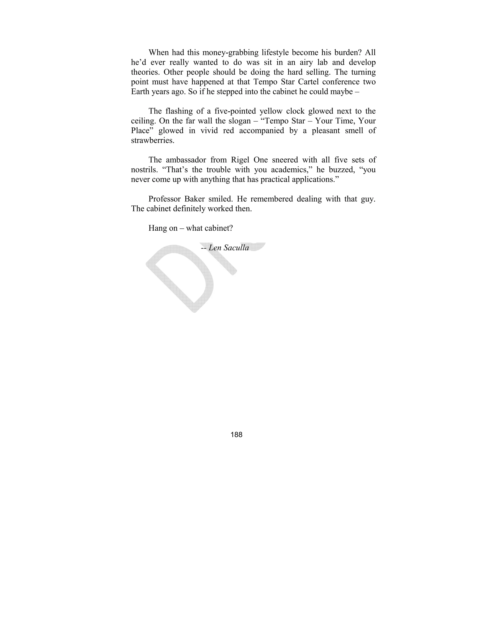 188
When had this money-grabbing lifestyle become his burden? All
he’d ever really wanted to do was sit in an airy lab and develop
theories. Other people should be doing the hard selling. The turning
point must have happened at that Tempo Star Cartel conference two
Earth years ago. So if he stepped into the cabinet he could maybe –
The flashing of a five-pointed yellow clock glowed next to the
ceiling. On the far wall the slogan – “Tempo Star – Your Time, Your
Place” glowed in vivid red accompanied by a pleasant smell of
strawberries.
The ambassador from Rigel One sneered with all five sets of
nostrils. “That’s the trouble with you academics,” he buzzed, “you
never come up with anything that has practical applications.”
Professor Baker smiled. He remembered dealing with that guy.
The cabinet definitely worked then.
Hang on – what cabinet?
-- Len Saculla
 
