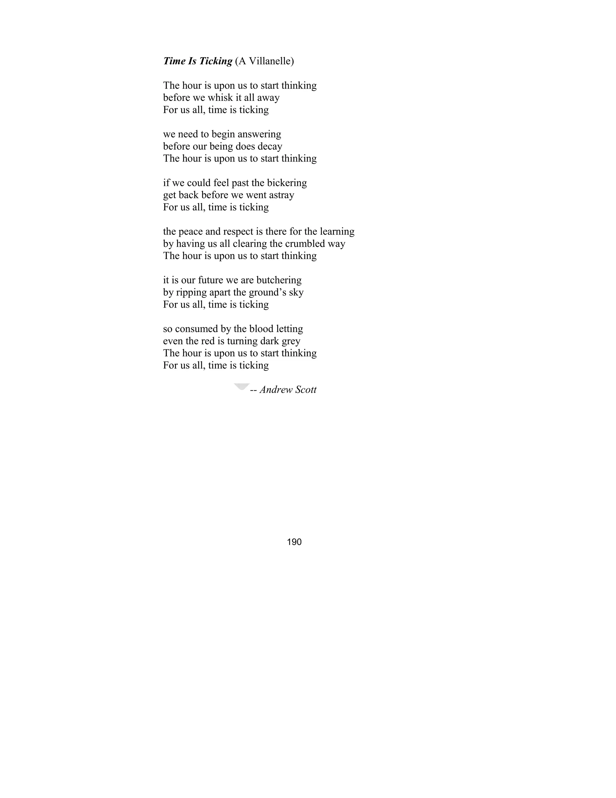 190
Time Is Ticking (A Villanelle)
The hour is upon us to start thinking
before we whisk it all away
For us all, time is ticking
we need to begin answering
before our being does decay
The hour is upon us to start thinking
if we could feel past the bickering
get back before we went astray
For us all, time is ticking
the peace and respect is there for the learning
by having us all clearing the crumbled way
The hour is upon us to start thinking
it is our future we are butchering
by ripping apart the ground’s sky
For us all, time is ticking
so consumed by the blood letting
even the red is turning dark grey
The hour is upon us to start thinking
For us all, time is ticking
-- Andrew Scott
 
