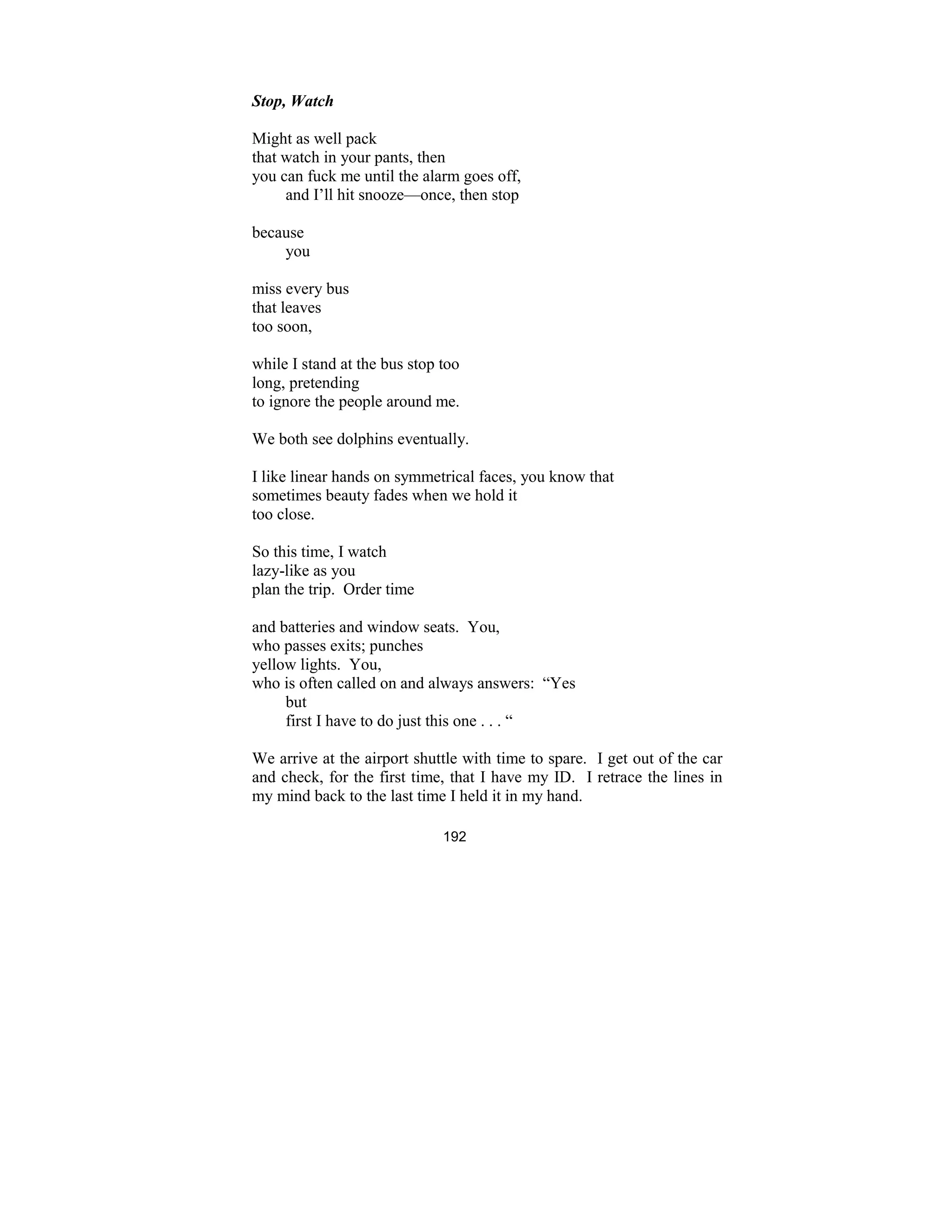 192
Stop, Watch
Might as well pack
that watch in your pants, then
you can fuck me until the alarm goes off,
and I’ll hit snooze—once, then stop
because
you
miss every bus
that leaves
too soon,
while I stand at the bus stop too
long, pretending
to ignore the people around me.
We both see dolphins eventually.
I like linear hands on symmetrical faces, you know that
sometimes beauty fades when we hold it
too close.
So this time, I watch
lazy-like as you
plan the trip. Order time
and batteries and window seats. You,
who passes exits; punches
yellow lights. You,
who is often called on and always answers: “Yes
but
first I have to do just this one . . . “
We arrive at the airport shuttle with time to spare. I get out of the car
and check, for the first time, that I have my ID. I retrace the lines in
my mind back to the last time I held it in my hand.
 