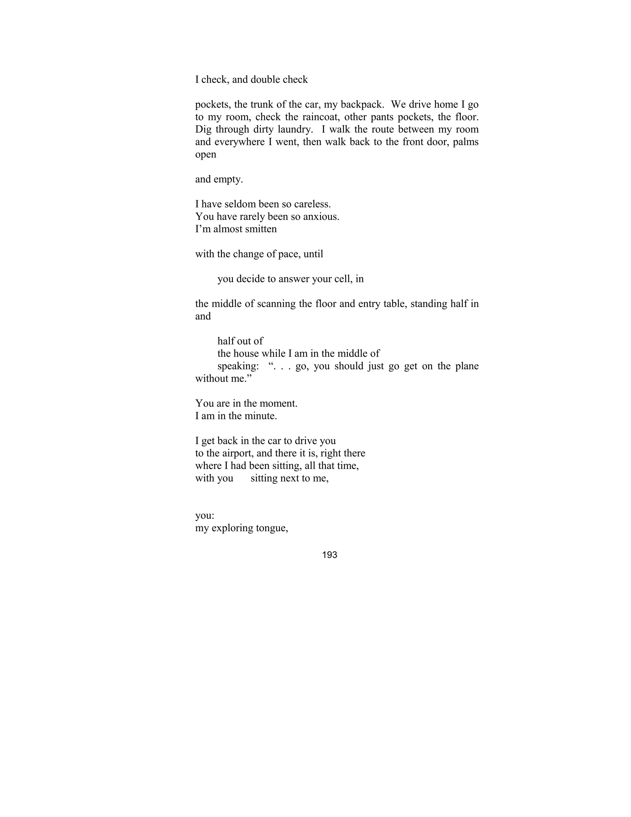 193
I check, and double check
pockets, the trunk of the car, my backpack. We drive home I go
to my room, check the raincoat, other pants pockets, the floor.
Dig through dirty laundry. I walk the route between my room
and everywhere I went, then walk back to the front door, palms
open
and empty.
I have seldom been so careless.
You have rarely been so anxious.
I’m almost smitten
with the change of pace, until
you decide to answer your cell, in
the middle of scanning the floor and entry table, standing half in
and
half out of
the house while I am in the middle of
speaking: “. . . go, you should just go get on the plane
without me.”
You are in the moment.
I am in the minute.
I get back in the car to drive you
to the airport, and there it is, right there
where I had been sitting, all that time,
with you sitting next to me,
you:
my exploring tongue,
 