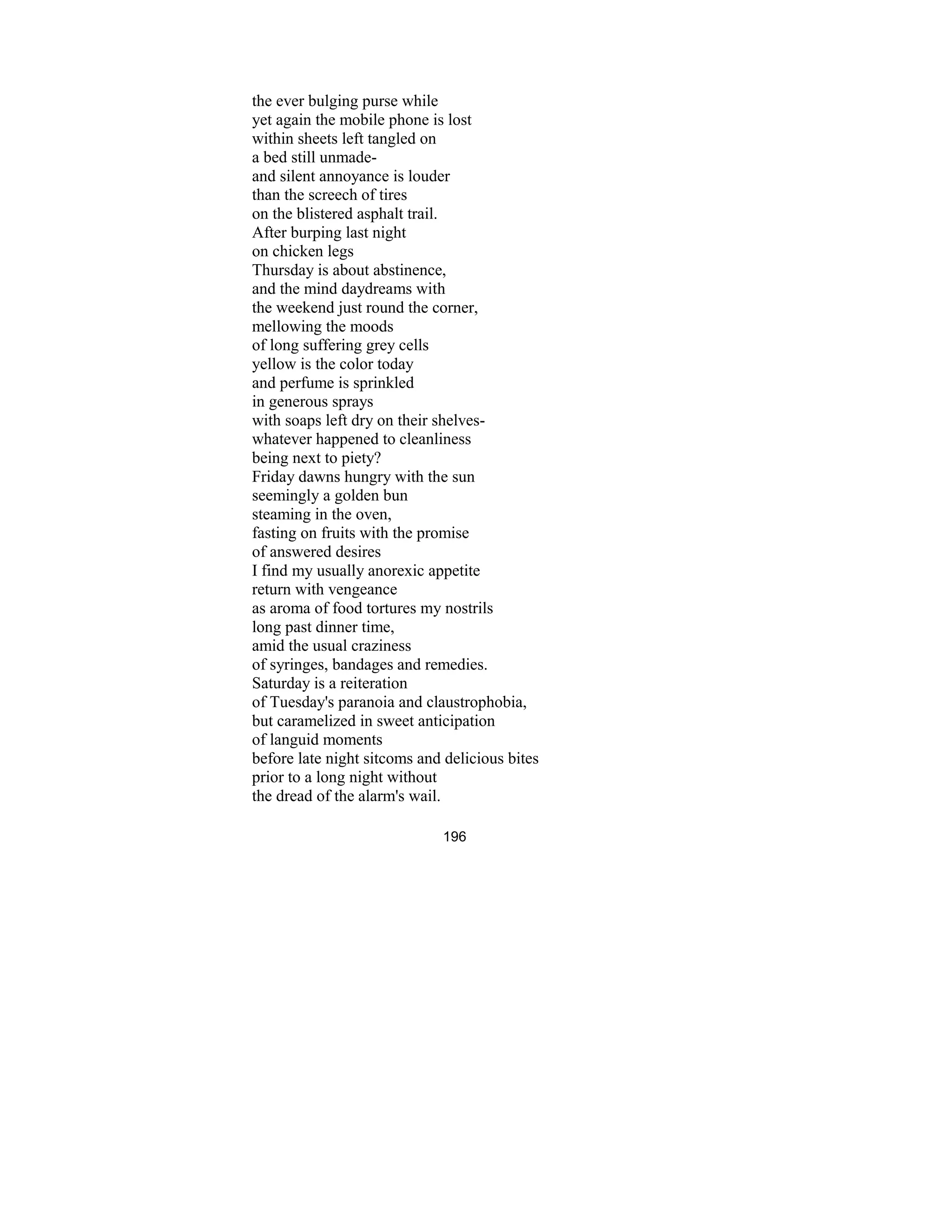 196
the ever bulging purse while
yet again the mobile phone is lost
within sheets left tangled on
a bed still unmade-
and silent annoyance is louder
than the screech of tires
on the blistered asphalt trail.
After burping last night
on chicken legs
Thursday is about abstinence,
and the mind daydreams with
the weekend just round the corner,
mellowing the moods
of long suffering grey cells
yellow is the color today
and perfume is sprinkled
in generous sprays
with soaps left dry on their shelves-
whatever happened to cleanliness
being next to piety?
Friday dawns hungry with the sun
seemingly a golden bun
steaming in the oven,
fasting on fruits with the promise
of answered desires
I find my usually anorexic appetite
return with vengeance
as aroma of food tortures my nostrils
long past dinner time,
amid the usual craziness
of syringes, bandages and remedies.
Saturday is a reiteration
of Tuesday's paranoia and claustrophobia,
but caramelized in sweet anticipation
of languid moments
before late night sitcoms and delicious bites
prior to a long night without
the dread of the alarm's wail.
 