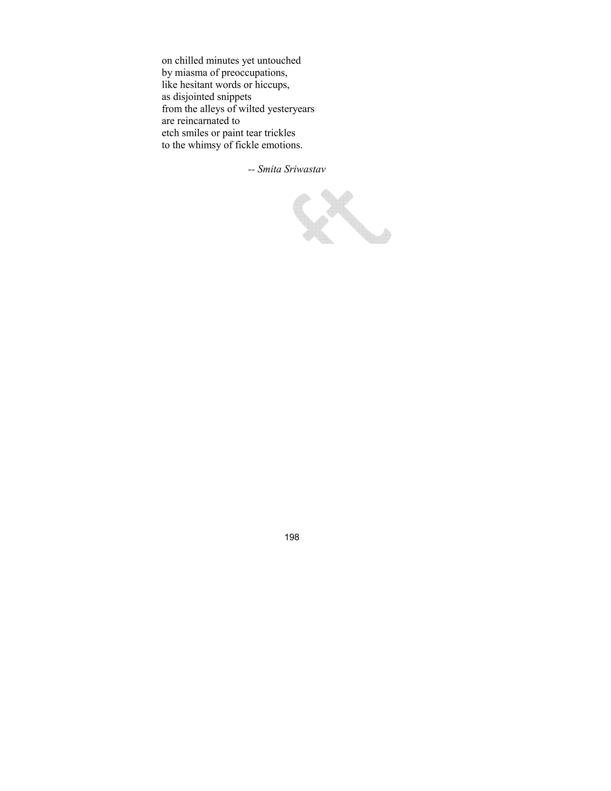 198
on chilled minutes yet untouched
by miasma of preoccupations,
like hesitant words or hiccups,
as disjointed snippets
from the alleys of wilted yesteryears
are reincarnated to
etch smiles or paint tear trickles
to the whimsy of fickle emotions.
-- Smita Sriwastav
 