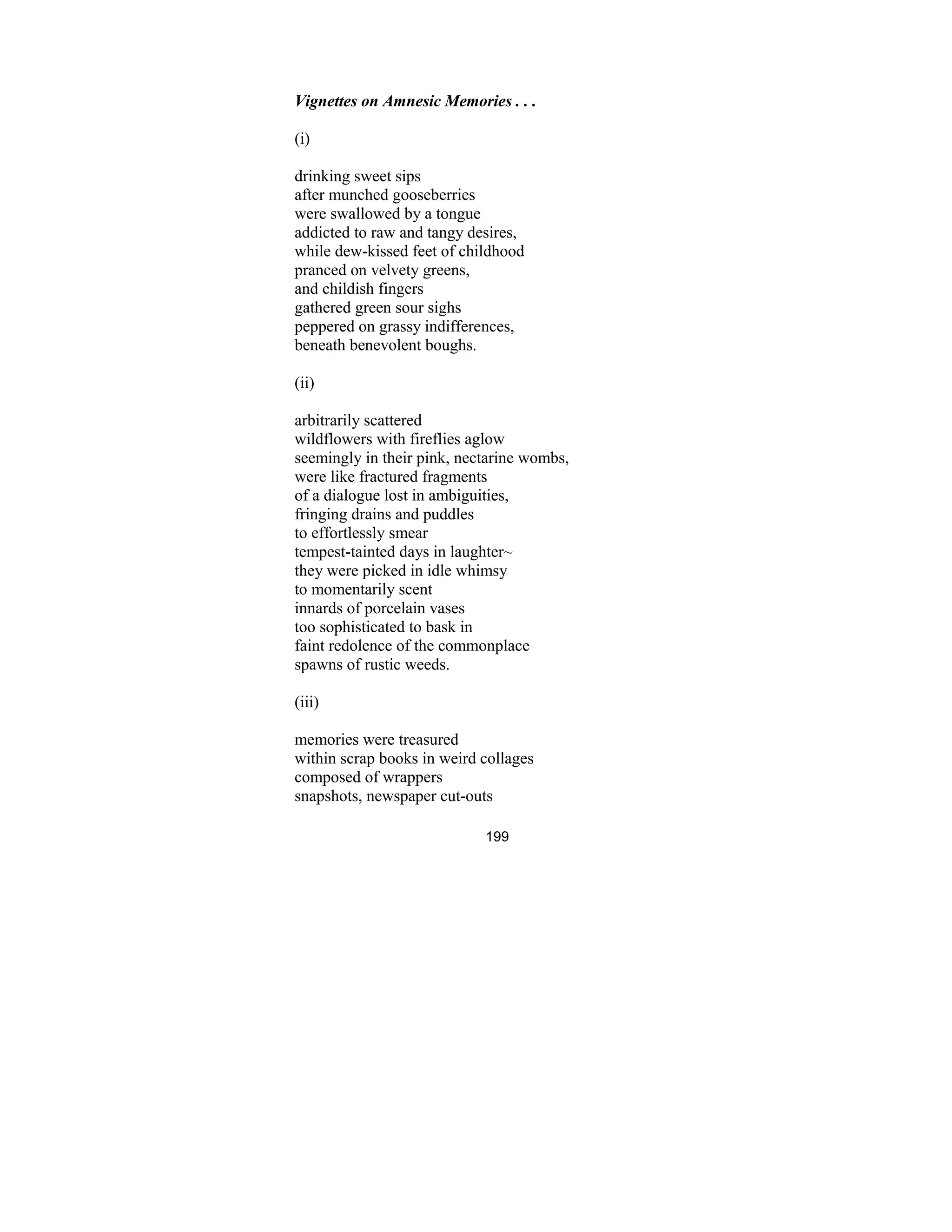 199
Vignettes on Amnesic Memories . . .
(i)
drinking sweet sips
after munched gooseberries
were swallowed by a tongue
addicted to raw and tangy desires,
while dew-kissed feet of childhood
pranced on velvety greens,
and childish fingers
gathered green sour sighs
peppered on grassy indifferences,
beneath benevolent boughs.
(ii)
arbitrarily scattered
wildflowers with fireflies aglow
seemingly in their pink, nectarine wombs,
were like fractured fragments
of a dialogue lost in ambiguities,
fringing drains and puddles
to effortlessly smear
tempest-tainted days in laughter~
they were picked in idle whimsy
to momentarily scent
innards of porcelain vases
too sophisticated to bask in
faint redolence of the commonplace
spawns of rustic weeds.
(iii)
memories were treasured
within scrap books in weird collages
composed of wrappers
snapshots, newspaper cut-outs
 