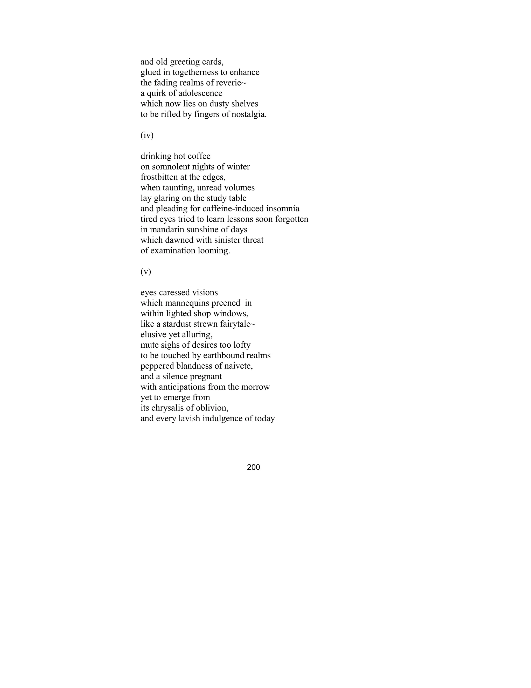 200
and old greeting cards,
glued in togetherness to enhance
the fading realms of reverie~
a quirk of adolescence
which now lies on dusty shelves
to be rifled by fingers of nostalgia.
(iv)
drinking hot coffee
on somnolent nights of winter
frostbitten at the edges,
when taunting, unread volumes
lay glaring on the study table
and pleading for caffeine-induced insomnia
tired eyes tried to learn lessons soon forgotten
in mandarin sunshine of days
which dawned with sinister threat
of examination looming.
(v)
eyes caressed visions
which mannequins preened in
within lighted shop windows,
like a stardust strewn fairytale~
elusive yet alluring,
mute sighs of desires too lofty
to be touched by earthbound realms
peppered blandness of naivete,
and a silence pregnant
with anticipations from the morrow
yet to emerge from
its chrysalis of oblivion,
and every lavish indulgence of today
 