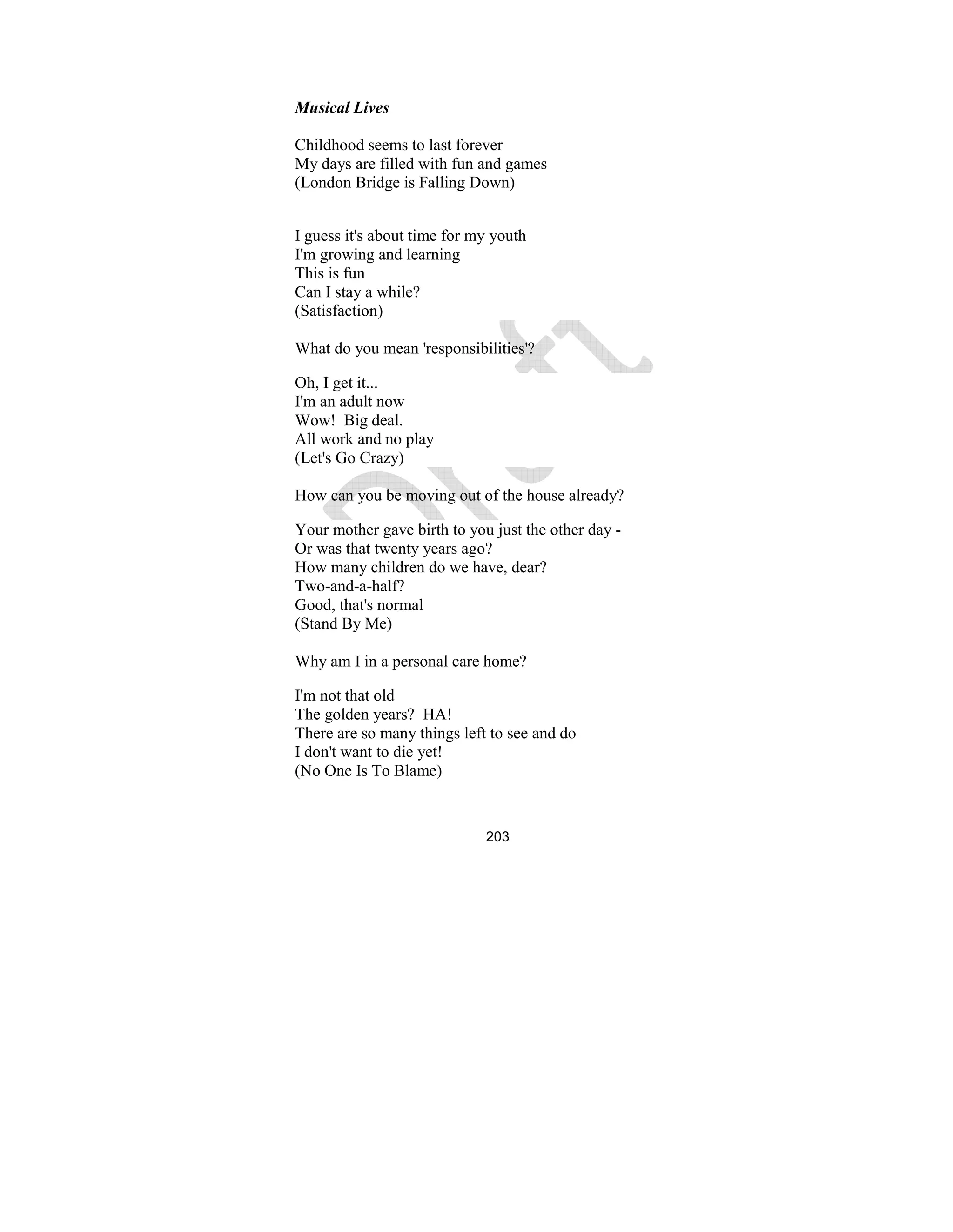 203
Musical Lives
Childhood seems to last forever
My days are filled with fun and games
(London Bridge is Falling Down)
I guess it's about time for my youth
I'm growing and learning
This is fun
Can I stay a while?
(Satisfaction)
What do you mean 'responsibilities'?
Oh, I get it...
I'm an adult now
Wow! Big deal.
All work and no play
(Let's Go Crazy)
How can you be moving out of the house already?
Your mother gave birth to you just the other day -
Or was that twenty years ago?
How many children do we have, dear?
Two-and-a-half?
Good, that's normal
(Stand By Me)
Why am I in a personal care home?
I'm not that old
The golden years? HA!
There are so many things left to see and do
I don't want to die yet!
(No One Is To Blame)
 